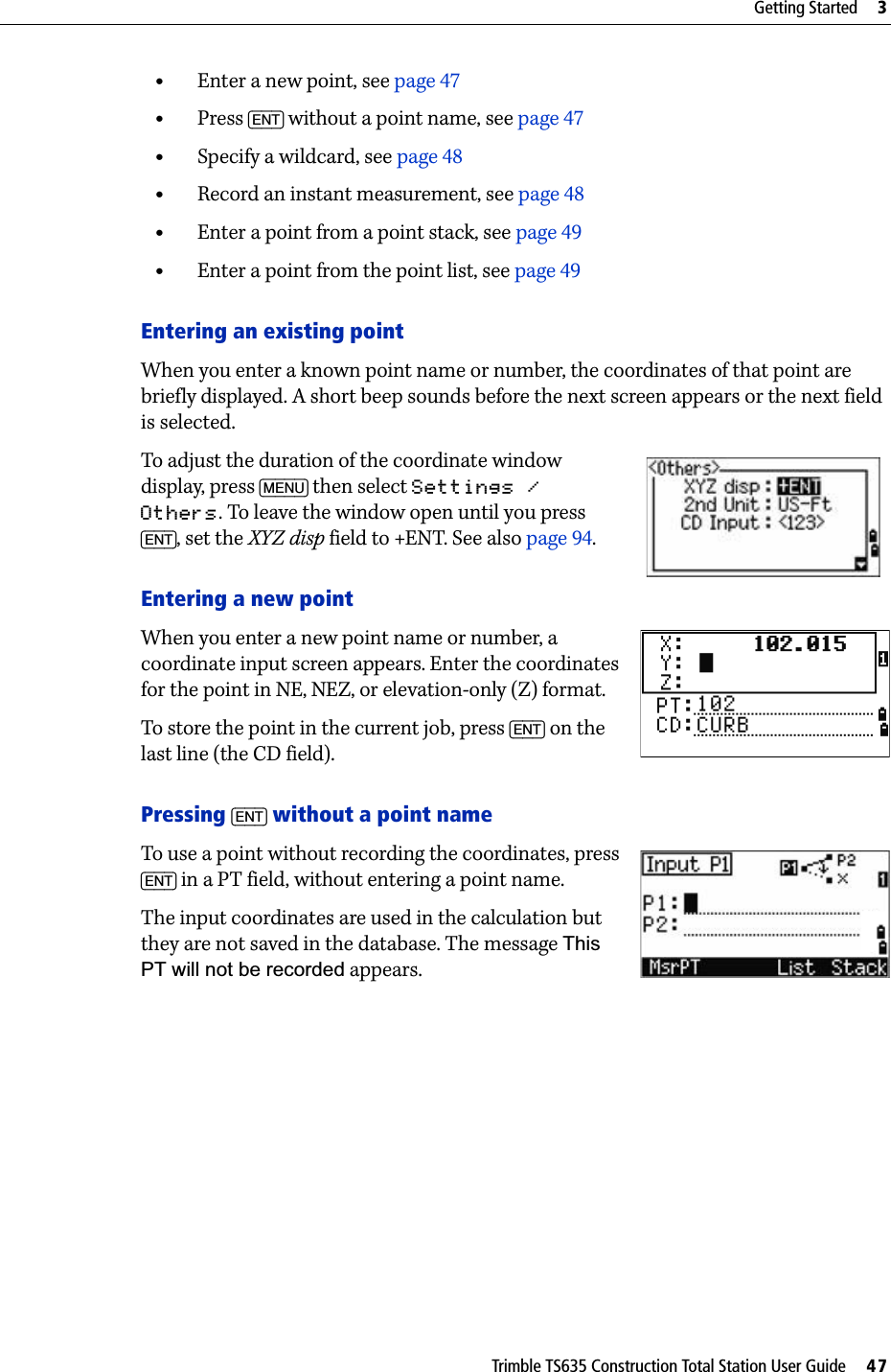 Trimble TS635 Construction Total Station User Guide     47Getting Started     3•Enter a new point, see page 47•Press [ENT] without a point name, see page 47•Specify a wildcard, see page 48•Record an instant measurement, see page 48•Enter a point from a point stack, see page 49•Enter a point from the point list, see page 49Entering an existing pointWhen you enter a known point name or number, the coordinates of that point are briefly displayed. A short beep sounds before the next screen appears or the next field is selected.To adjust the duration of the coordinate window display, press [MENU] then select Settings / Others. To leave the window open until you press [ENT], set the XYZ disp field to +ENT. See also page 94.Entering a new pointWhen you enter a new point name or number, a coordinate input screen appears. Enter the coordinates for the point in NE, NEZ, or elevation-only (Z) format.To store the point in the current job, press [ENT] on the last line (the CD field).Pressing [ENT] without a point nameTo use a point without recording the coordinates, press [ENT] in a PT field, without entering a point name.The input coordinates are used in the calculation but they are not saved in the database. The message This PT will not be recorded appears.