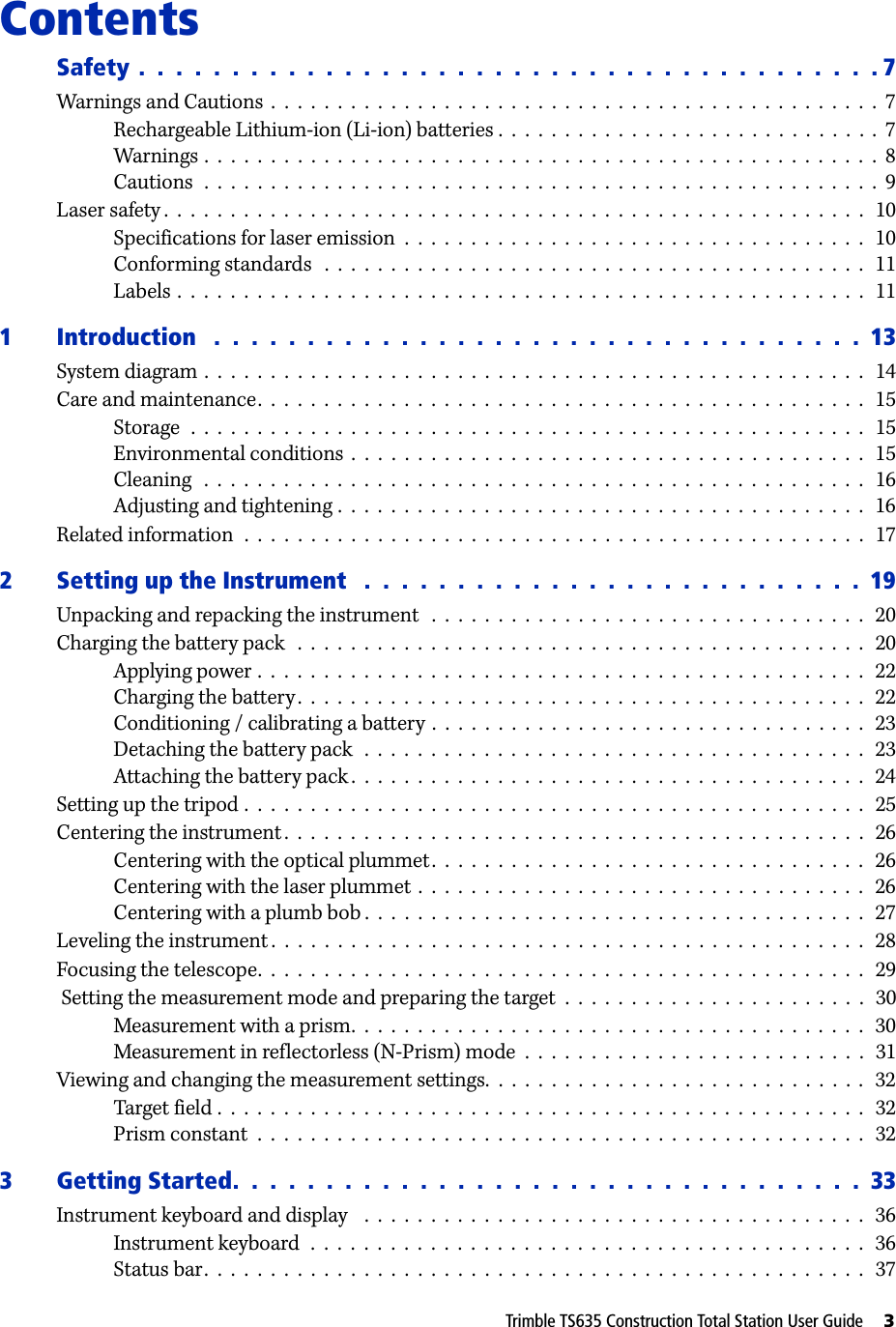 Trimble TS635 Construction Total Station User Guide     3Contents 1Safety .  .  .  .  .  .  .  .  .  .  .  .  .  .  .  .  .  .  .  .  .  .  .  .  .  .  .  .  .  .  .  .  .  .  .  .  .  .  .  . 7Warnings and Cautions  .  .  .  .  .  .  .  .  .  .  .  .  .  .  .  .  .  .  .  .  .  .  .  .  .  .  .  .  .  .  .  .  .  .  .  .  .  .  .  .  .  .  .  .  .  .  7Rechargeable Lithium-ion (Li-ion) batteries .  .  .  .  .  .  .  .  .  .  .  .  .  .  .  .  .  .  .  .  .  .  .  .  .  .  .  .  .  7Warnings .  .  .  .  .  .  .  .  .  .  .  .  .  .  .  .  .  .  .  .  .  .  .  .  .  .  .  .  .  .  .  .  .  .  .  .  .  .  .  .  .  .  .  .  .  .  .  .  .  .  .  8Cautions  .  .  .  .  .  .  .  .  .  .  .  .  .  .  .  .  .  .  .  .  .  .  .  .  .  .  .  .  .  .  .  .  .  .  .  .  .  .  .  .  .  .  .  .  .  .  .  .  .  .  .  9Laser safety .  .  .  .  .  .  .  .  .  .  .  .  .  .  .  .  .  .  .  .  .  .  .  .  .  .  .  .  .  .  .  .  .  .  .  .  .  .  .  .  .  .  .  .  .  .  .  .  .  .  .  .  .   10Specifications for laser emission  .  .  .  .  .  .  .  .  .  .  .  .  .  .  .  .  .  .  .  .  .  .  .  .  .  .  .  .  .  .  .  .  .  .  .   10Conforming standards   .  .  .  .  .  .  .  .  .  .  .  .  .  .  .  .  .  .  .  .  .  .  .  .  .  .  .  .  .  .  .  .  .  .  .  .  .  .  .  .  .   11Labels .  .  .  .  .  .  .  .  .  .  .  .  .  .  .  .  .  .  .  .  .  .  .  .  .  .  .  .  .  .  .  .  .  .  .  .  .  .  .  .  .  .  .  .  .  .  .  .  .  .  .  .   111 Introduction   .  .  .  .  .  .  .  .  .  .  .  .  .  .  .  .  .  .  .  .  .  .  .  .  .  .  .  .  .  .  .  .  .  .  .  13System diagram .  .  .  .  .  .  .  .  .  .  .  .  .  .  .  .  .  .  .  .  .  .  .  .  .  .  .  .  .  .  .  .  .  .  .  .  .  .  .  .  .  .  .  .  .  .  .  .  .  .   14Care and maintenance.  .  .  .  .  .  .  .  .  .  .  .  .  .  .  .  .  .  .  .  .  .  .  .  .  .  .  .  .  .  .  .  .  .  .  .  .  .  .  .  .  .  .  .  .  .   15Storage  .  .  .  .  .  .  .  .  .  .  .  .  .  .  .  .  .  .  .  .  .  .  .  .  .  .  .  .  .  .  .  .  .  .  .  .  .  .  .  .  .  .  .  .  .  .  .  .  .  .  .   15Environmental conditions  .  .  .  .  .  .  .  .  .  .  .  .  .  .  .  .  .  .  .  .  .  .  .  .  .  .  .  .  .  .  .  .  .  .  .  .  .  .  .   15Cleaning   .  .  .  .  .  .  .  .  .  .  .  .  .  .  .  .  .  .  .  .  .  .  .  .  .  .  .  .  .  .  .  .  .  .  .  .  .  .  .  .  .  .  .  .  .  .  .  .  .  .   16Adjusting and tightening .  .  .  .  .  .  .  .  .  .  .  .  .  .  .  .  .  .  .  .  .  .  .  .  .  .  .  .  .  .  .  .  .  .  .  .  .  .  .  .   16Related information  .  .  .  .  .  .  .  .  .  .  .  .  .  .  .  .  .  .  .  .  .  .  .  .  .  .  .  .  .  .  .  .  .  .  .  .  .  .  .  .  .  .  .  .  .  .  .   172 Setting up the Instrument   .  .  .  .  .  .  .  .  .  .  .  .  .  .  .  .  .  .  .  .  .  .  .  .  .  .  .  19Unpacking and repacking the instrument   .  .  .  .  .  .  .  .  .  .  .  .  .  .  .  .  .  .  .  .  .  .  .  .  .  .  .  .  .  .  .  .  .   20Charging the battery pack   .  .  .  .  .  .  .  .  .  .  .  .  .  .  .  .  .  .  .  .  .  .  .  .  .  .  .  .  .  .  .  .  .  .  .  .  .  .  .  .  .  .  .   20Applying power .  .  .  .  .  .  .  .  .  .  .  .  .  .  .  .  .  .  .  .  .  .  .  .  .  .  .  .  .  .  .  .  .  .  .  .  .  .  .  .  .  .  .  .  .  .   22Charging the battery.  .  .  .  .  .  .  .  .  .  .  .  .  .  .  .  .  .  .  .  .  .  .  .  .  .  .  .  .  .  .  .  .  .  .  .  .  .  .  .  .  .  .   22Conditioning / calibrating a battery .  .  .  .  .  .  .  .  .  .  .  .  .  .  .  .  .  .  .  .  .  .  .  .  .  .  .  .  .  .  .  .  .  23Detaching the battery pack   .  .  .  .  .  .  .  .  .  .  .  .  .  .  .  .  .  .  .  .  .  .  .  .  .  .  .  .  .  .  .  .  .  .  .  .  .  .   23Attaching the battery pack .  .  .  .  .  .  .  .  .  .  .  .  .  .  .  .  .  .  .  .  .  .  .  .  .  .  .  .  .  .  .  .  .  .  .  .  .  .  .   24Setting up the tripod .  .  .  .  .  .  .  .  .  .  .  .  .  .  .  .  .  .  .  .  .  .  .  .  .  .  .  .  .  .  .  .  .  .  .  .  .  .  .  .  .  .  .  .  .  .  .   25Centering the instrument .  .  .  .  .  .  .  .  .  .  .  .  .  .  .  .  .  .  .  .  .  .  .  .  .  .  .  .  .  .  .  .  .  .  .  .  .  .  .  .  .  .  .  .   26Centering with the optical plummet.  .  .  .  .  .  .  .  .  .  .  .  .  .  .  .  .  .  .  .  .  .  .  .  .  .  .  .  .  .  .  .  .   26Centering with the laser plummet .  .  .  .  .  .  .  .  .  .  .  .  .  .  .  .  .  .  .  .  .  .  .  .  .  .  .  .  .  .  .  .  .  .   26Centering with a plumb bob .  .  .  .  .  .  .  .  .  .  .  .  .  .  .  .  .  .  .  .  .  .  .  .  .  .  .  .  .  .  .  .  .  .  .  .  .  .   27Leveling the instrument .  .  .  .  .  .  .  .  .  .  .  .  .  .  .  .  .  .  .  .  .  .  .  .  .  .  .  .  .  .  .  .  .  .  .  .  .  .  .  .  .  .  .  .  .   28Focusing the telescope.  .  .  .  .  .  .  .  .  .  .  .  .  .  .  .  .  .  .  .  .  .  .  .  .  .  .  .  .  .  .  .  .  .  .  .  .  .  .  .  .  .  .  .  .  .   29 Setting the measurement mode and preparing the target  .  .  .  .  .  .  .  .  .  .  .  .  .  .  .  .  .  .  .  .  .  .  .   30Measurement with a prism.  .  .  .  .  .  .  .  .  .  .  .  .  .  .  .  .  .  .  .  .  .  .  .  .  .  .  .  .  .  .  .  .  .  .  .  .  .  .   30Measurement in reflectorless (N-Prism) mode  .  .  .  .  .  .  .  .  .  .  .  .  .  .  .  .  .  .  .  .  .  .  .  .  .  .   31Viewing and changing the measurement settings.  .  .  .  .  .  .  .  .  .  .  .  .  .  .  .  .  .  .  .  .  .  .  .  .  .  .  .  .   32Target field .  .  .  .  .  .  .  .  .  .  .  .  .  .  .  .  .  .  .  .  .  .  .  .  .  .  .  .  .  .  .  .  .  .  .  .  .  .  .  .  .  .  .  .  .  .  .  .  .   32Prism constant  .  .  .  .  .  .  .  .  .  .  .  .  .  .  .  .  .  .  .  .  .  .  .  .  .  .  .  .  .  .  .  .  .  .  .  .  .  .  .  .  .  .  .  .  .  .   323 Getting Started.  .  .  .  .  .  .  .  .  .  .  .  .  .  .  .  .  .  .  .  .  .  .  .  .  .  .  .  .  .  .  .  .  .  33Instrument keyboard and display    .  .  .  .  .  .  .  .  .  .  .  .  .  .  .  .  .  .  .  .  .  .  .  .  .  .  .  .  .  .  .  .  .  .  .  .  .  .   36Instrument keyboard  .  .  .  .  .  .  .  .  .  .  .  .  .  .  .  .  .  .  .  .  .  .  .  .  .  .  .  .  .  .  .  .  .  .  .  .  .  .  .  .  .  .   36Status bar.  .  .  .  .  .  .  .  .  .  .  .  .  .  .  .  .  .  .  .  .  .  .  .  .  .  .  .  .  .  .  .  .  .  .  .  .  .  .  .  .  .  .  .  .  .  .  .  .  .   37