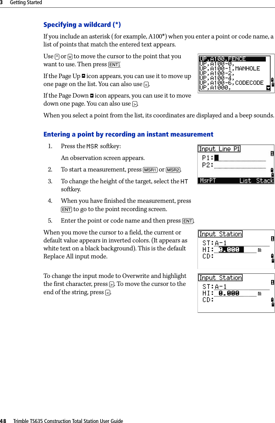 3     Getting Started48     Trimble TS635 Construction Total Station User GuideSpecifying a wildcard (*)If you include an asterisk (for example, A100*) when you enter a point or code name, a list of points that match the entered text appears.Use [^] or [v] to move the cursor to the point that you want to use. Then press [ENT].If the Page Up   icon appears, you can use it to move up one page on the list. You can also use [&lt;]. If the Page Down   icon appears, you can use it to move down one page. You can also use [&gt;].When you select a point from the list, its coordinates are displayed and a beep sounds.Entering a point by recording an instant measurement1. Press the MSR softkey:An observation screen appears.2. To start a measurement, press [MSR1] or [MSR2]. 3. To change the height of the target, select the HT softkey.4. When you have finished the measurement, press [ENT] to go to the point recording screen.5. Enter the point or code name and then press [ENT].When you move the cursor to a field, the current or default value appears in inverted colors. (It appears as white text on a black background). This is the default Replace All input mode.To change the input mode to Overwrite and highlight the first character, press [&gt;]. To move the cursor to the end of the string, press [&lt;].