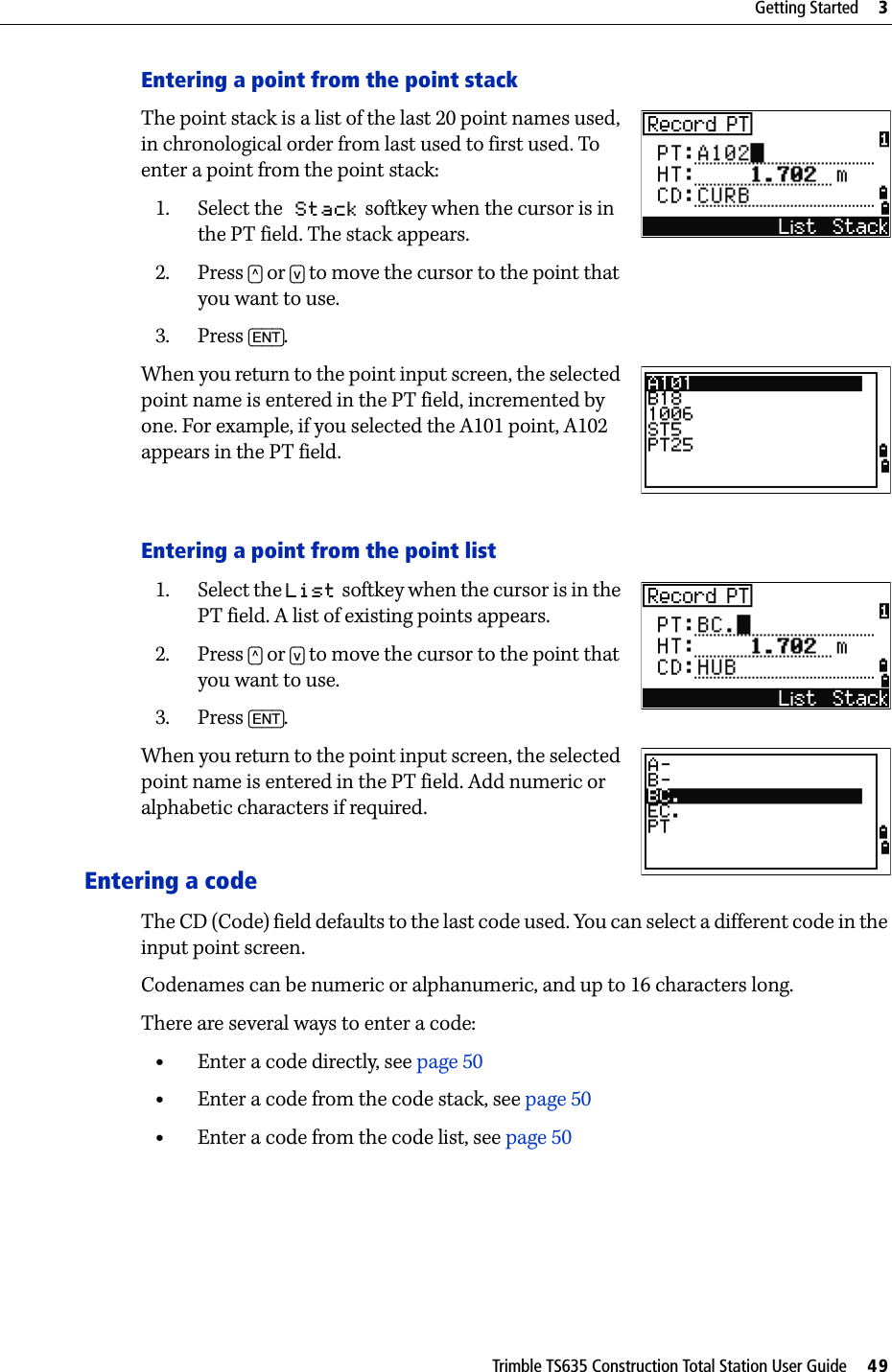 Trimble TS635 Construction Total Station User Guide     49Getting Started     3Entering a point from the point stackThe point stack is a list of the last 20 point names used, in chronological order from last used to first used. To enter a point from the point stack: 1. Select the Stack softkey when the cursor is in the PT field. The stack appears.2. Press [^] or [v] to move the cursor to the point that you want to use.3. Press [ENT].When you return to the point input screen, the selected point name is entered in the PT field, incremented by one. For example, if you selected the A101 point, A102 appears in the PT field.Entering a point from the point list1. Select the List softkey when the cursor is in the PT field. A list of existing points appears.2. Press [^] or [v] to move the cursor to the point that you want to use.3. Press [ENT].When you return to the point input screen, the selected point name is entered in the PT field. Add numeric or alphabetic characters if required.Entering a codeThe CD (Code) field defaults to the last code used. You can select a different code in the input point screen.Codenames can be numeric or alphanumeric, and up to 16 characters long.There are several ways to enter a code:•Enter a code directly, see page 50•Enter a code from the code stack, see page 50•Enter a code from the code list, see page 50