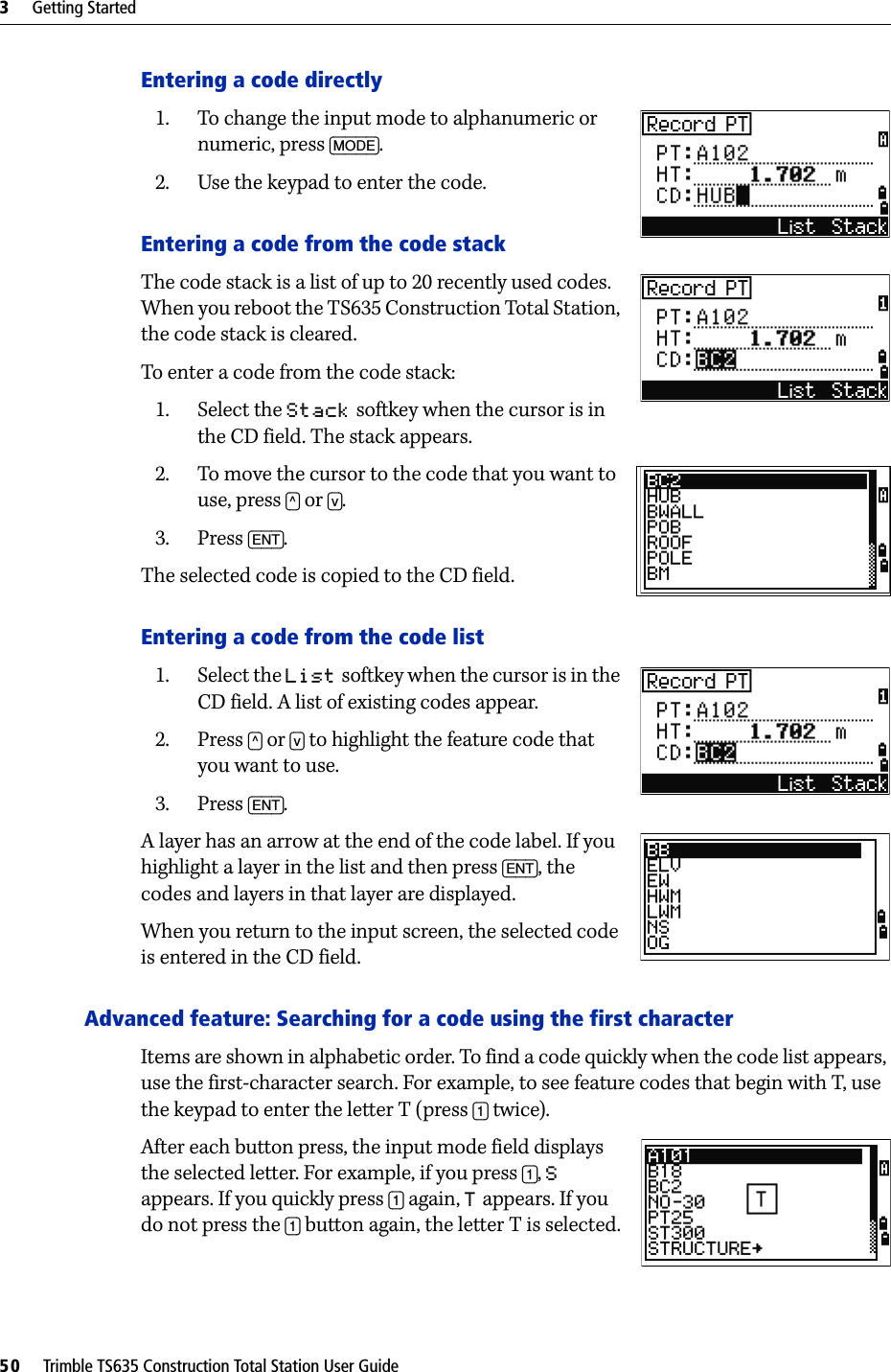 3     Getting Started50     Trimble TS635 Construction Total Station User GuideEntering a code directly1. To change the input mode to alphanumeric or numeric, press [MODE].2. Use the keypad to enter the code.Entering a code from the code stackThe code stack is a list of up to 20 recently used codes. When you reboot the TS635 Construction Total Station, the code stack is cleared.To enter a code from the code stack:1. Select the Stack softkey when the cursor is in the CD field. The stack appears.2. To move the cursor to the code that you want to use, press [^] or [v].3. Press [ENT].The selected code is copied to the CD field.Entering a code from the code list1. Select the List softkey when the cursor is in the CD field. A list of existing codes appear.2. Press [^] or [v] to highlight the feature code that you want to use. 3. Press [ENT].A layer has an arrow at the end of the code label. If you highlight a layer in the list and then press [ENT], the codes and layers in that layer are displayed.When you return to the input screen, the selected code is entered in the CD field.Advanced feature: Searching for a code using the first characterItems are shown in alphabetic order. To find a code quickly when the code list appears, use the first-character search. For example, to see feature codes that begin with T, use the keypad to enter the letter T (press [1] twice).After each button press, the input mode field displays the selected letter. For example, if you press [1], S appears. If you quickly press [1] again, T appears. If you do not press the [1] button again, the letter T is selected.