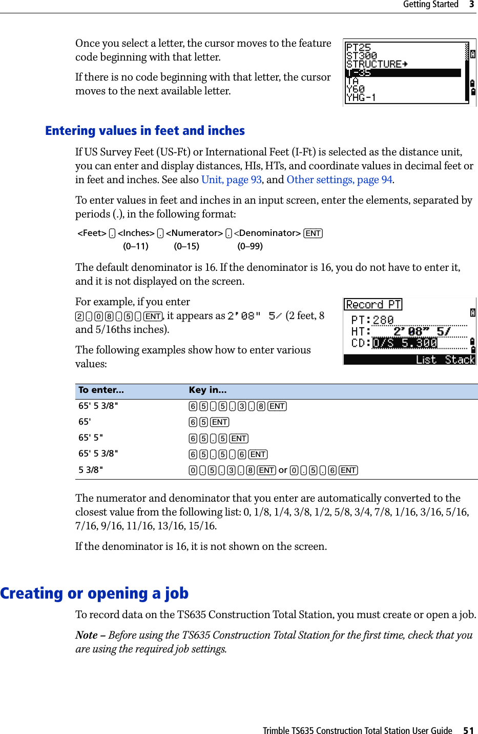 Trimble TS635 Construction Total Station User Guide     51Getting Started     3Once you select a letter, the cursor moves to the feature code beginning with that letter.If there is no code beginning with that letter, the cursor moves to the next available letter.Entering values in feet and inchesIf US Survey Feet (US-Ft) or International Feet (I-Ft) is selected as the distance unit, you can enter and display distances, HIs, HTs, and coordinate values in decimal feet or in feet and inches. See also Unit, page 93, and Other settings, page 94.To enter values in feet and inches in an input screen, enter the elements, separated by periods (.), in the following format:The default denominator is 16. If the denominator is 16, you do not have to enter it, and it is not displayed on the screen. For example, if you enter [2] [.] [0] [8] [.] [5] [.] [ENT], it appears as 2&apos;08&quot; 5/ (2 feet, 8 and 5/16ths inches). The following examples show how to enter various values:The numerator and denominator that you enter are automatically converted to the closest value from the following list: 0, 1/8, 1/4, 3/8, 1/2, 5/8, 3/4, 7/8, 1/16, 3/16, 5/16, 7/16, 9/16, 11/16, 13/16, 15/16.If the denominator is 16, it is not shown on the screen.Creating or opening a jobTo record data on the TS635 Construction Total Station, you must create or open a job.Note – Before using the TS635 Construction Total Station for the first time, check that you are using the required job settings.&lt;Feet&gt; [.] &lt;Inches&gt; [.] &lt;Numerator&gt; [.] &lt;Denominator&gt; [ENT]                  (0–11)          (0–15)               (0–99)To enter... Key in...65&apos; 5 3/8&quot; [6] [5] [.] [5] [.] [3] [.] [8] [ENT]65&apos; [6] [5] [ENT]65&apos; 5&quot; [6] [5] [.] [5] [ENT]65&apos; 5 3/8&quot; [6] [5] [.] [5] [.] [6] [ENT]5 3/8&quot; [0] [.] [5] [.] [3] [.] [8] [ENT] or [0] [.] [5] [.] [6] [ENT]