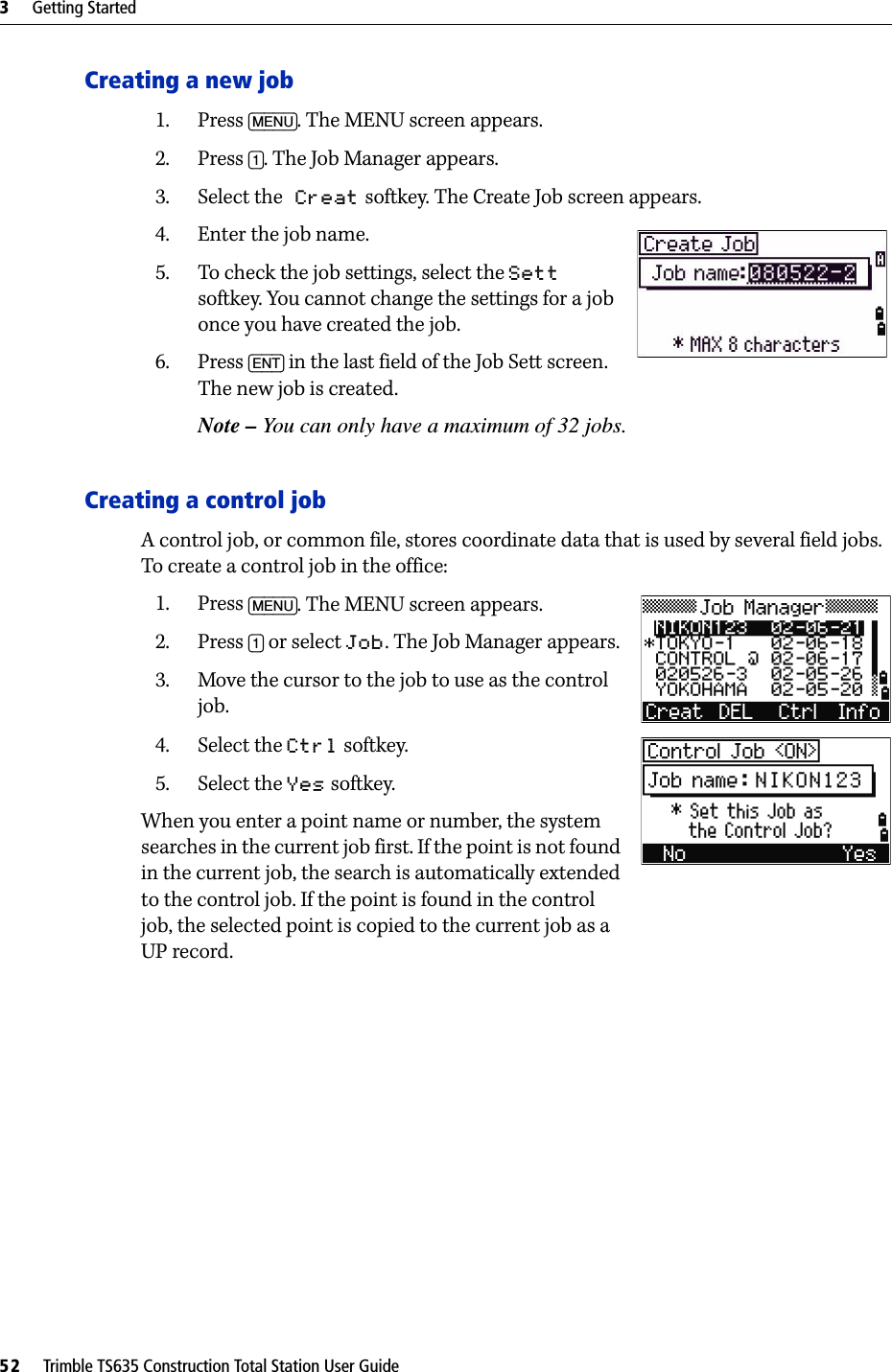 3     Getting Started52     Trimble TS635 Construction Total Station User GuideCreating a new job1. Press [MENU]. The MENU screen appears.2. Press [1]. The Job Manager appears.3. Select the Creat softkey. The Create Job screen appears.4. Enter the job name.5. To check the job settings, select the Sett softkey. You cannot change the settings for a job once you have created the job.6. Press [ENT] in the last field of the Job Sett screen. The new job is created.Note – You can only have a maximum of 32 jobs.Creating a control jobA control job, or common file, stores coordinate data that is used by several field jobs. To create a control job in the office:1. Press [MENU]. The MENU screen appears.2. Press [1] or select Job. The Job Manager appears.3. Move the cursor to the job to use as the control job.4. Select the Ctrl softkey.5. Select the Yes softkey.When you enter a point name or number, the system searches in the current job first. If the point is not found in the current job, the search is automatically extended to the control job. If the point is found in the control job, the selected point is copied to the current job as a UP record.