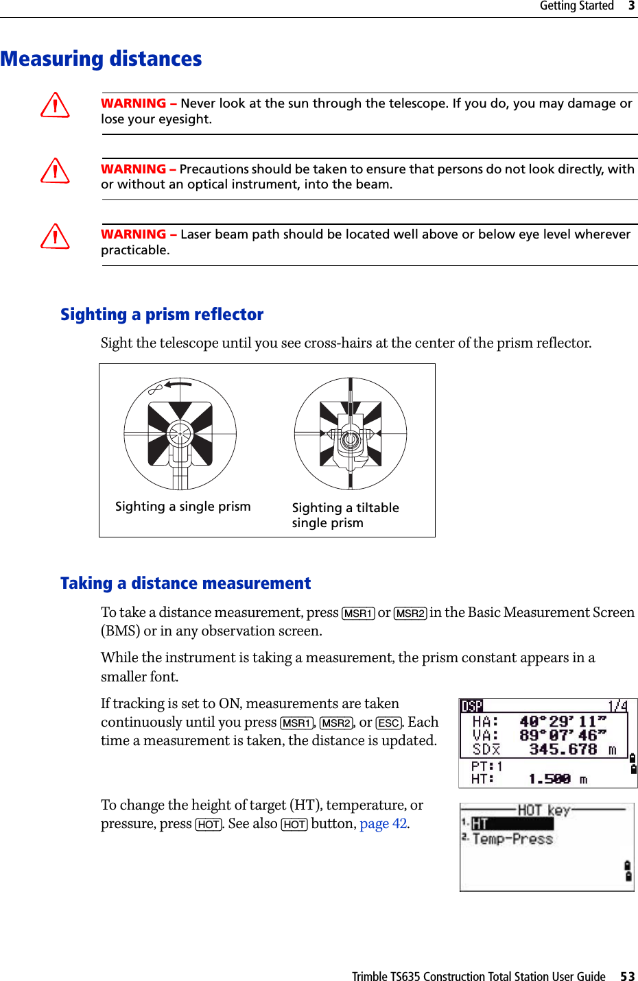 Trimble TS635 Construction Total Station User Guide     53Getting Started     3Measuring distancesCWARNING – Never look at the sun through the telescope. If you do, you may damage or lose your eyesight.C  WARNING – Precautions should be taken to ensure that persons do not look directly, with or without an optical instrument, into the beam.CWARNING – Laser beam path should be located well above or below eye level wherever practicable.Sighting a prism reflectorSight the telescope until you see cross-hairs at the center of the prism reflector. Taking a distance measurementTo take a distance measurement, press [MSR1] or [MSR2] in the Basic Measurement Screen (BMS) or in any observation screen.While the instrument is taking a measurement, the prism constant appears in a smaller font.If tracking is set to ON, measurements are taken continuously until you press [MSR1], [MSR2], or [ESC]. Each time a measurement is taken, the distance is updated.To change the height of target (HT), temperature, or pressure, press [HOT]. See also [HOT] button, page 42.Sighting a single prism Sighting a tiltable single prism