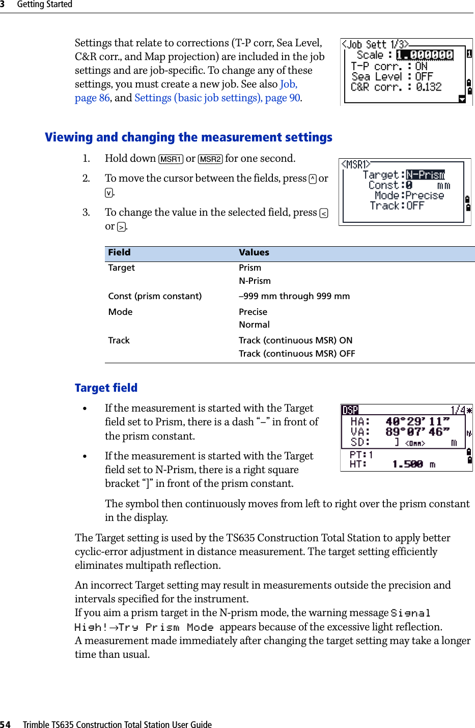 3     Getting Started54     Trimble TS635 Construction Total Station User GuideSettings that relate to corrections (T-P corr, Sea Level, C&amp;R corr., and Map projection) are included in the job settings and are job-specific. To change any of these settings, you must create a new job. See also Job, page 86, and Settings (basic job settings), page 90.Viewing and changing the measurement settings1. Hold down [MSR1] or [MSR2] for one second.2. To move the cursor between the fields, press [^] or [v]. 3. To change the value in the selected field, press [&lt;] or [&gt;]. Target field•If the measurement is started with the Target field set to Prism, there is a dash “–” in front of the prism constant.•If the measurement is started with the Target field set to N-Prism, there is a right square bracket “]” in front of the prism constant.The symbol then continuously moves from left to right over the prism constant in the display.The Target setting is used by the TS635 Construction Total Station to apply better cyclic-error adjustment in distance measurement. The target setting efficiently eliminates multipath reflection.An incorrect Target setting may result in measurements outside the precision and intervals specified for the instrument.If you aim a prism target in the N-prism mode, the warning message Signal High!→Try Prism Mode  appears because of the excessive light reflection.A measurement made immediately after changing the target setting may take a longer time than usual.Field ValuesTarget PrismN-PrismConst (prism constant) –999 mm through 999 mmMode PreciseNormalTrack Track (continuous MSR) ONTrack (continuous MSR) OFF