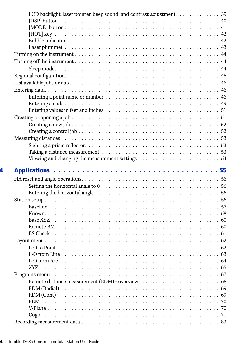 4     Trimble TS635 Construction Total Station User GuideLCD backlight, laser pointer, beep sound, and contrast adjustment .  .  .  .  .  .  .  .  .  .  .  .  .   39[DSP] button.  .  .  .  .  .  .  .  .  .  .  .  .  .  .  .  .  .  .  .  .  .  .  .  .  .  .  .  .  .  .  .  .  .  .  .  .  .  .  .  .  .  .  .  .  .  .  .   40[MODE] button .  .  .  .  .  .  .  .  .  .  .  .  .  .  .  .  .  .  .  .  .  .  .  .  .  .  .  .  .  .  .  .  .  .  .  .  .  .  .  .  .  .  .  .  .  .   41[HOT] key   .  .  .  .  .  .  .  .  .  .  .  .  .  .  .  .  .  .  .  .  .  .  .  .  .  .  .  .  .  .  .  .  .  .  .  .  .  .  .  .  .  .  .  .  .  .  .  .  .   42Bubble indicator  .  .  .  .  .  .  .  .  .  .  .  .  .  .  .  .  .  .  .  .  .  .  .  .  .  .  .  .  .  .  .  .  .  .  .  .  .  .  .  .  .  .  .  .  .   42Laser plummet  .  .  .  .  .  .  .  .  .  .  .  .  .  .  .  .  .  .  .  .  .  .  .  .  .  .  .  .  .  .  .  .  .  .  .  .  .  .  .  .  .  .  .  .  .  .   43Turning on the instrument .  .  .  .  .  .  .  .  .  .  .  .  .  .  .  .  .  .  .  .  .  .  .  .  .  .  .  .  .  .  .  .  .  .  .  .  .  .  .  .  .  .  .   44Turning off the instrument .  .  .  .  .  .  .  .  .  .  .  .  .  .  .  .  .  .  .  .  .  .  .  .  .  .  .  .  .  .  .  .  .  .  .  .  .  .  .  .  .  .  .   44Sleep mode.  .  .  .  .  .  .  .  .  .  .  .  .  .  .  .  .  .  .  .  .  .  .  .  .  .  .  .  .  .  .  .  .  .  .  .  .  .  .  .  .  .  .  .  .  .  .  .  .   44Regional configuration.  .  .  .  .  .  .  .  .  .  .  .  .  .  .  .  .  .  .  .  .  .  .  .  .  .  .  .  .  .  .  .  .  .  .  .  .  .  .  .  .  .  .  .  .  .   45List available jobs or data .  .  .  .  .  .  .  .  .  .  .  .  .  .  .  .  .  .  .  .  .  .  .  .  .  .  .  .  .  .  .  .  .  .  .  .  .  .  .  .  .  .  .  .   46Entering data.  .  .  .  .  .  .  .  .  .  .  .  .  .  .  .  .  .  .  .  .  .  .  .  .  .  .  .  .  .  .  .  .  .  .  .  .  .  .  .  .  .  .  .  .  .  .  .  .  .  .  .   46Entering a point name or number  .  .  .  .  .  .  .  .  .  .  .  .  .  .  .  .  .  .  .  .  .  .  .  .  .  .  .  .  .  .  .  .  .  .   46Entering a code .  .  .  .  .  .  .  .  .  .  .  .  .  .  .  .  .  .  .  .  .  .  .  .  .  .  .  .  .  .  .  .  .  .  .  .  .  .  .  .  .  .  .  .  .  .   49Entering values in feet and inches  .  .  .  .  .  .  .  .  .  .  .  .  .  .  .  .  .  .  .  .  .  .  .  .  .  .  .  .  .  .  .  .  .  .   51Creating or opening a job .  .  .  .  .  .  .  .  .  .  .  .  .  .  .  .  .  .  .  .  .  .  .  .  .  .  .  .  .  .  .  .  .  .  .  .  .  .  .  .  .  .  .  .   51Creating a new job .  .  .  .  .  .  .  .  .  .  .  .  .  .  .  .  .  .  .  .  .  .  .  .  .  .  .  .  .  .  .  .  .  .  .  .  .  .  .  .  .  .  .  .   52Creating a control job .  .  .  .  .  .  .  .  .  .  .  .  .  .  .  .  .  .  .  .  .  .  .  .  .  .  .  .  .  .  .  .  .  .  .  .  .  .  .  .  .  .   52Measuring distances .  .  .  .  .  .  .  .  .  .  .  .  .  .  .  .  .  .  .  .  .  .  .  .  .  .  .  .  .  .  .  .  .  .  .  .  .  .  .  .  .  .  .  .  .  .  .   53Sighting a prism reflector.  .  .  .  .  .  .  .  .  .  .  .  .  .  .  .  .  .  .  .  .  .  .  .  .  .  .  .  .  .  .  .  .  .  .  .  .  .  .  .   53Taking a distance measurement  .  .  .  .  .  .  .  .  .  .  .  .  .  .  .  .  .  .  .  .  .  .  .  .  .  .  .  .  .  .  .  .  .  .  .   53Viewing and changing the measurement settings  .  .  .  .  .  .  .  .  .  .  .  .  .  .  .  .  .  .  .  .  .  .  .  .   544 Applications   .  .  .  .  .  .  .  .  .  .  .  .  .  .  .  .  .  .  .  .  .  .  .  .  .  .  .  .  .  .  .  .  .  .  .  55HA reset and angle operations.  .  .  .  .  .  .  .  .  .  .  .  .  .  .  .  .  .  .  .  .  .  .  .  .  .  .  .  .  .  .  .  .  .  .  .  .  .  .  .  .   56Setting the horizontal angle to 0  .  .  .  .  .  .  .  .  .  .  .  .  .  .  .  .  .  .  .  .  .  .  .  .  .  .  .  .  .  .  .  .  .  .  .   56Entering the horizontal angle .  .  .  .  .  .  .  .  .  .  .  .  .  .  .  .  .  .  .  .  .  .  .  .  .  .  .  .  .  .  .  .  .  .  .  .  .   56Station setup .  .  .  .  .  .  .  .  .  .  .  .  .  .  .  .  .  .  .  .  .  .  .  .  .  .  .  .  .  .  .  .  .  .  .  .  .  .  .  .  .  .  .  .  .  .  .  .  .  .  .  .   56Baseline .  .  .  .  .  .  .  .  .  .  .  .  .  .  .  .  .  .  .  .  .  .  .  .  .  .  .  .  .  .  .  .  .  .  .  .  .  .  .  .  .  .  .  .  .  .  .  .  .  .  .   57Known.  .  .  .  .  .  .  .  .  .  .  .  .  .  .  .  .  .  .  .  .  .  .  .  .  .  .  .  .  .  .  .  .  .  .  .  .  .  .  .  .  .  .  .  .  .  .  .  .  .  .  .   58Base XYZ  .  .  .  .  .  .  .  .  .  .  .  .  .  .  .  .  .  .  .  .  .  .  .  .  .  .  .  .  .  .  .  .  .  .  .  .  .  .  .  .  .  .  .  .  .  .  .  .  .  .   60Remote BM   .  .  .  .  .  .  .  .  .  .  .  .  .  .  .  .  .  .  .  .  .  .  .  .  .  .  .  .  .  .  .  .  .  .  .  .  .  .  .  .  .  .  .  .  .  .  .  .   60BS Check  .  .  .  .  .  .  .  .  .  .  .  .  .  .  .  .  .  .  .  .  .  .  .  .  .  .  .  .  .  .  .  .  .  .  .  .  .  .  .  .  .  .  .  .  .  .  .  .  .  .   61Layout menu .  .  .  .  .  .  .  .  .  .  .  .  .  .  .  .  .  .  .  .  .  .  .  .  .  .  .  .  .  .  .  .  .  .  .  .  .  .  .  .  .  .  .  .  .  .  .  .  .  .  .  .   62L-O to Point  .  .  .  .  .  .  .  .  .  .  .  .  .  .  .  .  .  .  .  .  .  .  .  .  .  .  .  .  .  .  .  .  .  .  .  .  .  .  .  .  .  .  .  .  .  .  .  .   62L-O from Line .  .  .  .  .  .  .  .  .  .  .  .  .  .  .  .  .  .  .  .  .  .  .  .  .  .  .  .  .  .  .  .  .  .  .  .  .  .  .  .  .  .  .  .  .  .  .   63L-O from Arc.  .  .  .  .  .  .  .  .  .  .  .  .  .  .  .  .  .  .  .  .  .  .  .  .  .  .  .  .  .  .  .  .  .  .  .  .  .  .  .  .  .  .  .  .  .  .  .   64XYZ   .  .  .  .  .  .  .  .  .  .  .  .  .  .  .  .  .  .  .  .  .  .  .  .  .  .  .  .  .  .  .  .  .  .  .  .  .  .  .  .  .  .  .  .  .  .  .  .  .  .  .  .  .   65Programs menu .  .  .  .  .  .  .  .  .  .  .  .  .  .  .  .  .  .  .  .  .  .  .  .  .  .  .  .  .  .  .  .  .  .  .  .  .  .  .  .  .  .  .  .  .  .  .  .  .  .   67Remote distance measurement (RDM) - overview .  .  .  .  .  .  .  .  .  .  .  .  .  .  .  .  .  .  .  .  .  .  .  .   68RDM (Radial)  .  .  .  .  .  .  .  .  .  .  .  .  .  .  .  .  .  .  .  .  .  .  .  .  .  .  .  .  .  .  .  .  .  .  .  .  .  .  .  .  .  .  .  .  .  .  .   69RDM (Cont)  .  .  .  .  .  .  .  .  .  .  .  .  .  .  .  .  .  .  .  .  .  .  .  .  .  .  .  .  .  .  .  .  .  .  .  .  .  .  .  .  .  .  .  .  .  .  .  .   69REM .  .  .  .  .  .  .  .  .  .  .  .  .  .  .  .  .  .  .  .  .  .  .  .  .  .  .  .  .  .  .  .  .  .  .  .  .  .  .  .  .  .  .  .  .  .  .  .  .  .  .  .  .   70V-Plane  .  .  .  .  .  .  .  .  .  .  .  .  .  .  .  .  .  .  .  .  .  .  .  .  .  .  .  .  .  .  .  .  .  .  .  .  .  .  .  .  .  .  .  .  .  .  .  .  .  .  .   70Cogo .  .  .  .  .  .  .  .  .  .  .  .  .  .  .  .  .  .  .  .  .  .  .  .  .  .  .  .  .  .  .  .  .  .  .  .  .  .  .  .  .  .  .  .  .  .  .  .  .  .  .  .  .   71Recording measurement data  .  .  .  .  .  .  .  .  .  .  .  .  .  .  .  .  .  .  .  .  .  .  .  .  .  .  .  .  .  .  .  .  .  .  .  .  .  .  .  .  .   83