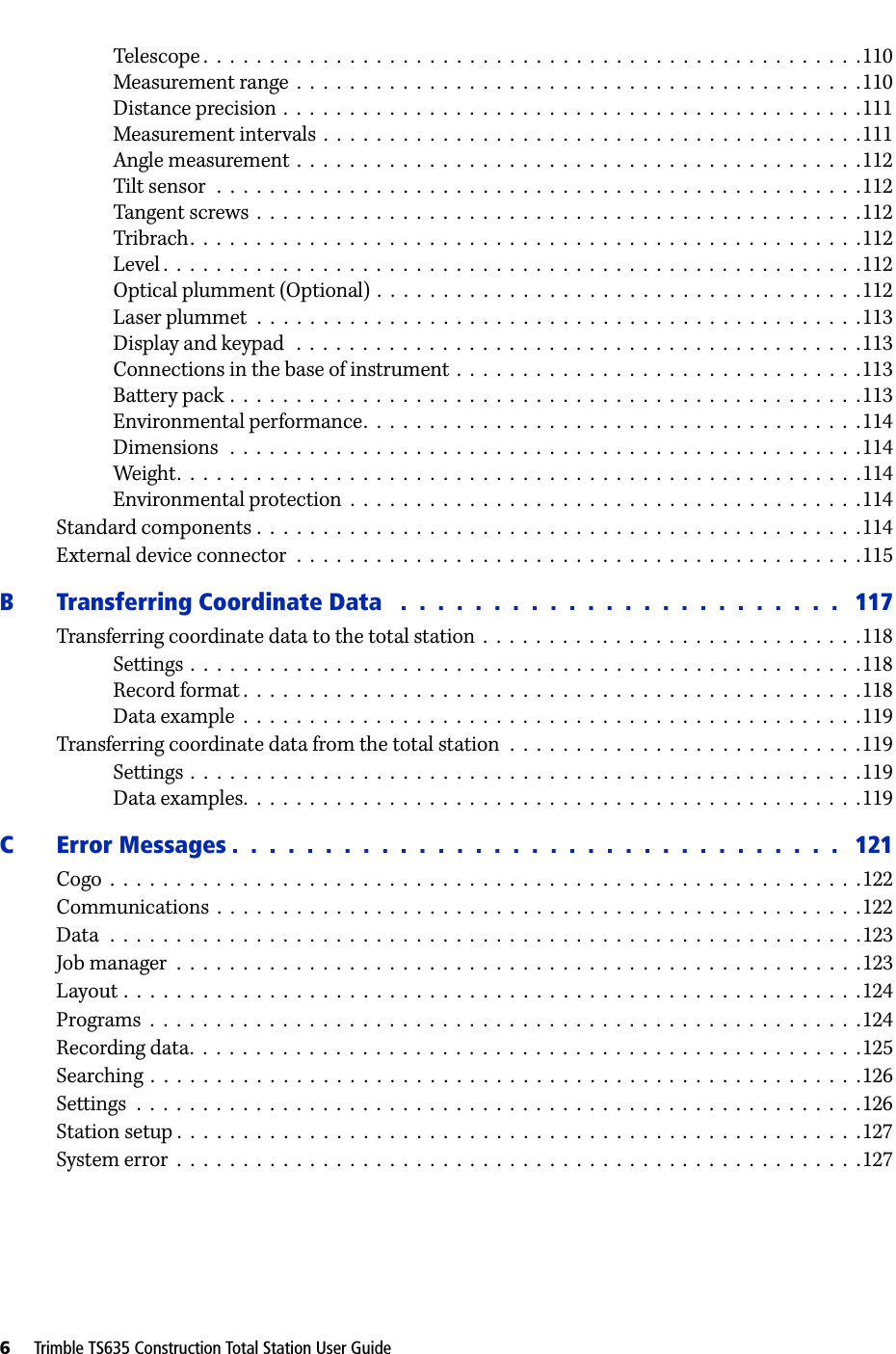 6     Trimble TS635 Construction Total Station User GuideTelescope .  .  .  .  .  .  .  .  .  .  .  .  .  .  .  .  .  .  .  .  .  .  .  .  .  .  .  .  .  .  .  .  .  .  .  .  .  .  .  .  .  .  .  .  .  .  .  .  .  .110Measurement range  .  .  .  .  .  .  .  .  .  .  .  .  .  .  .  .  .  .  .  .  .  .  .  .  .  .  .  .  .  .  .  .  .  .  .  .  .  .  .  .  .  .  .110Distance precision  .  .  .  .  .  .  .  .  .  .  .  .  .  .  .  .  .  .  .  .  .  .  .  .  .  .  .  .  .  .  .  .  .  .  .  .  .  .  .  .  .  .  .  .111Measurement intervals  .  .  .  .  .  .  .  .  .  .  .  .  .  .  .  .  .  .  .  .  .  .  .  .  .  .  .  .  .  .  .  .  .  .  .  .  .  .  .  .  .111Angle measurement  .  .  .  .  .  .  .  .  .  .  .  .  .  .  .  .  .  .  .  .  .  .  .  .  .  .  .  .  .  .  .  .  .  .  .  .  .  .  .  .  .  .  .112Tilt sensor  .  .  .  .  .  .  .  .  .  .  .  .  .  .  .  .  .  .  .  .  .  .  .  .  .  .  .  .  .  .  .  .  .  .  .  .  .  .  .  .  .  .  .  .  .  .  .  .  .112Tangent screws  .  .  .  .  .  .  .  .  .  .  .  .  .  .  .  .  .  .  .  .  .  .  .  .  .  .  .  .  .  .  .  .  .  .  .  .  .  .  .  .  .  .  .  .  .  .112Tribrach.  .  .  .  .  .  .  .  .  .  .  .  .  .  .  .  .  .  .  .  .  .  .  .  .  .  .  .  .  .  .  .  .  .  .  .  .  .  .  .  .  .  .  .  .  .  .  .  .  .  .112Level .  .  .  .  .  .  .  .  .  .  .  .  .  .  .  .  .  .  .  .  .  .  .  .  .  .  .  .  .  .  .  .  .  .  .  .  .  .  .  .  .  .  .  .  .  .  .  .  .  .  .  .  .112Optical plumment (Optional)  .  .  .  .  .  .  .  .  .  .  .  .  .  .  .  .  .  .  .  .  .  .  .  .  .  .  .  .  .  .  .  .  .  .  .  .  .112Laser plummet  .  .  .  .  .  .  .  .  .  .  .  .  .  .  .  .  .  .  .  .  .  .  .  .  .  .  .  .  .  .  .  .  .  .  .  .  .  .  .  .  .  .  .  .  .  .113Display and keypad   .  .  .  .  .  .  .  .  .  .  .  .  .  .  .  .  .  .  .  .  .  .  .  .  .  .  .  .  .  .  .  .  .  .  .  .  .  .  .  .  .  .  .113Connections in the base of instrument  .  .  .  .  .  .  .  .  .  .  .  .  .  .  .  .  .  .  .  .  .  .  .  .  .  .  .  .  .  .  .113Battery pack .  .  .  .  .  .  .  .  .  .  .  .  .  .  .  .  .  .  .  .  .  .  .  .  .  .  .  .  .  .  .  .  .  .  .  .  .  .  .  .  .  .  .  .  .  .  .  .113Environmental performance.  .  .  .  .  .  .  .  .  .  .  .  .  .  .  .  .  .  .  .  .  .  .  .  .  .  .  .  .  .  .  .  .  .  .  .  .  .114Dimensions   .  .  .  .  .  .  .  .  .  .  .  .  .  .  .  .  .  .  .  .  .  .  .  .  .  .  .  .  .  .  .  .  .  .  .  .  .  .  .  .  .  .  .  .  .  .  .  .114Weight.  .  .  .  .  .  .  .  .  .  .  .  .  .  .  .  .  .  .  .  .  .  .  .  .  .  .  .  .  .  .  .  .  .  .  .  .  .  .  .  .  .  .  .  .  .  .  .  .  .  .  .114Environmental protection  .  .  .  .  .  .  .  .  .  .  .  .  .  .  .  .  .  .  .  .  .  .  .  .  .  .  .  .  .  .  .  .  .  .  .  .  .  .  .114Standard components .  .  .  .  .  .  .  .  .  .  .  .  .  .  .  .  .  .  .  .  .  .  .  .  .  .  .  .  .  .  .  .  .  .  .  .  .  .  .  .  .  .  .  .  .  .114External device connector  .  .  .  .  .  .  .  .  .  .  .  .  .  .  .  .  .  .  .  .  .  .  .  .  .  .  .  .  .  .  .  .  .  .  .  .  .  .  .  .  .  .  .115B Transferring Coordinate Data   .  .  .  .  .  .  .  .  .  .  .  .  .  .  .  .  .  .  .  .  .  .  .  .   117Transferring coordinate data to the total station  .  .  .  .  .  .  .  .  .  .  .  .  .  .  .  .  .  .  .  .  .  .  .  .  .  .  .  .  .118Settings  .  .  .  .  .  .  .  .  .  .  .  .  .  .  .  .  .  .  .  .  .  .  .  .  .  .  .  .  .  .  .  .  .  .  .  .  .  .  .  .  .  .  .  .  .  .  .  .  .  .  .118Record format .  .  .  .  .  .  .  .  .  .  .  .  .  .  .  .  .  .  .  .  .  .  .  .  .  .  .  .  .  .  .  .  .  .  .  .  .  .  .  .  .  .  .  .  .  .  .118Data example  .  .  .  .  .  .  .  .  .  .  .  .  .  .  .  .  .  .  .  .  .  .  .  .  .  .  .  .  .  .  .  .  .  .  .  .  .  .  .  .  .  .  .  .  .  .  .119Transferring coordinate data from the total station  .  .  .  .  .  .  .  .  .  .  .  .  .  .  .  .  .  .  .  .  .  .  .  .  .  .  .119Settings  .  .  .  .  .  .  .  .  .  .  .  .  .  .  .  .  .  .  .  .  .  .  .  .  .  .  .  .  .  .  .  .  .  .  .  .  .  .  .  .  .  .  .  .  .  .  .  .  .  .  .119Data examples.  .  .  .  .  .  .  .  .  .  .  .  .  .  .  .  .  .  .  .  .  .  .  .  .  .  .  .  .  .  .  .  .  .  .  .  .  .  .  .  .  .  .  .  .  .  .119C Error Messages .  .  .  .  .  .  .  .  .  .  .  .  .  .  .  .  .  .  .  .  .  .  .  .  .  .  .  .  .  .  .  .  .   121Cogo  .  .  .  .  .  .  .  .  .  .  .  .  .  .  .  .  .  .  .  .  .  .  .  .  .  .  .  .  .  .  .  .  .  .  .  .  .  .  .  .  .  .  .  .  .  .  .  .  .  .  .  .  .  .  .  .  .122Communications  .  .  .  .  .  .  .  .  .  .  .  .  .  .  .  .  .  .  .  .  .  .  .  .  .  .  .  .  .  .  .  .  .  .  .  .  .  .  .  .  .  .  .  .  .  .  .  .  .122Data  .  .  .  .  .  .  .  .  .  .  .  .  .  .  .  .  .  .  .  .  .  .  .  .  .  .  .  .  .  .  .  .  .  .  .  .  .  .  .  .  .  .  .  .  .  .  .  .  .  .  .  .  .  .  .  .  .123Job manager  .  .  .  .  .  .  .  .  .  .  .  .  .  .  .  .  .  .  .  .  .  .  .  .  .  .  .  .  .  .  .  .  .  .  .  .  .  .  .  .  .  .  .  .  .  .  .  .  .  .  .  .123Layout .  .  .  .  .  .  .  .  .  .  .  .  .  .  .  .  .  .  .  .  .  .  .  .  .  .  .  .  .  .  .  .  .  .  .  .  .  .  .  .  .  .  .  .  .  .  .  .  .  .  .  .  .  .  .  .124Programs  .  .  .  .  .  .  .  .  .  .  .  .  .  .  .  .  .  .  .  .  .  .  .  .  .  .  .  .  .  .  .  .  .  .  .  .  .  .  .  .  .  .  .  .  .  .  .  .  .  .  .  .  .  .124Recording data.  .  .  .  .  .  .  .  .  .  .  .  .  .  .  .  .  .  .  .  .  .  .  .  .  .  .  .  .  .  .  .  .  .  .  .  .  .  .  .  .  .  .  .  .  .  .  .  .  .  .125Searching  .  .  .  .  .  .  .  .  .  .  .  .  .  .  .  .  .  .  .  .  .  .  .  .  .  .  .  .  .  .  .  .  .  .  .  .  .  .  .  .  .  .  .  .  .  .  .  .  .  .  .  .  .  .126Settings  .  .  .  .  .  .  .  .  .  .  .  .  .  .  .  .  .  .  .  .  .  .  .  .  .  .  .  .  .  .  .  .  .  .  .  .  .  .  .  .  .  .  .  .  .  .  .  .  .  .  .  .  .  .  .126Station setup .  .  .  .  .  .  .  .  .  .  .  .  .  .  .  .  .  .  .  .  .  .  .  .  .  .  .  .  .  .  .  .  .  .  .  .  .  .  .  .  .  .  .  .  .  .  .  .  .  .  .  .127System error  .  .  .  .  .  .  .  .  .  .  .  .  .  .  .  .  .  .  .  .  .  .  .  .  .  .  .  .  .  .  .  .  .  .  .  .  .  .  .  .  .  .  .  .  .  .  .  .  .  .  .  .127