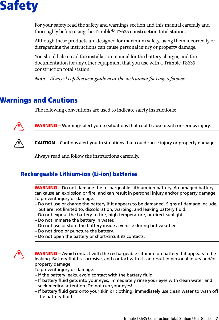 Trimble TS635 Construction Total Station User Guide     7SafetyFor your safety read the safety and warnings section and this manual carefully and thoroughly before using the Trimble® TS635 construction total station.Although these products are designed for maximum safety, using them incorrectly or disregarding the instructions can cause personal injury or property damage.You should also read the installation manual for the battery charger, and the documentation for any other equipment that you use with a Trimble TS635 construction total station.Note – Always keep this user guide near the instrument for easy reference.Warnings and CautionsThe following conventions are used to indicate safety instructions:CWARNING – Warnings alert you to situations that could cause death or serious injury.CCAUTION – Cautions alert you to situations that could cause injury or property damage.Always read and follow the instructions carefully.Rechargeable Lithium-ion (Li-ion) batteriesWARNING – Do not damage the rechargeable Lithium-ion battery. A damaged battery can cause an explosion or fire, and can result in personal injury and/or property damage. To prevent injury or damage: – Do not use or charge the battery if it appears to be damaged. Signs of damage include,   but are not limited to, discoloration, warping, and leaking battery fluid.– Do not expose the battery to fire, high temperature, or direct sunlight. – Do not immerse the battery in water. – Do not use or store the battery inside a vehicle during hot weather. – Do not drop or puncture the battery. – Do not open the battery or short-circuit its contacts.CWARNING – Avoid contact with the rechargeable Lithium-ion battery if it appears to be leaking. Battery fluid is corrosive, and contact with it can result in personal injury and/or property damage.To prevent injury or damage:– If the battery leaks, avoid contact with the battery fluid. – If battery fluid gets into your eyes, immediately rinse your eyes with clean water and   seek medical attention. Do not rub your eyes! – If battery fluid gets onto your skin or clothing, immediately use clean water to wash off   the battery fluid.