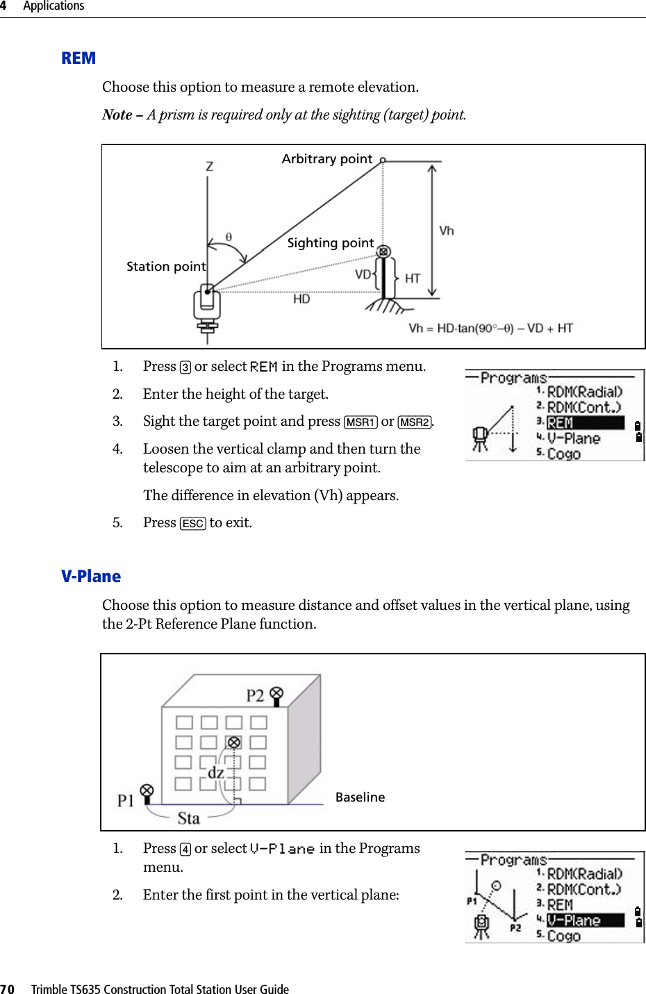 4     Applications70     Trimble TS635 Construction Total Station User GuideREMChoose this option to measure a remote elevation.Note – A prism is required only at the sighting (target) point.1. Press [3] or select REM in the Programs menu.2. Enter the height of the target.3. Sight the target point and press [MSR1] or [MSR2].4. Loosen the vertical clamp and then turn the telescope to aim at an arbitrary point.The difference in elevation (Vh) appears.5. Press [ESC] to exit.V-PlaneChoose this option to measure distance and offset values in the vertical plane, using the 2-Pt Reference Plane function.1. Press [4] or select V-Plane in the Programs menu.2. Enter the first point in the vertical plane:Station pointSighting pointArbitrary pointBaseline