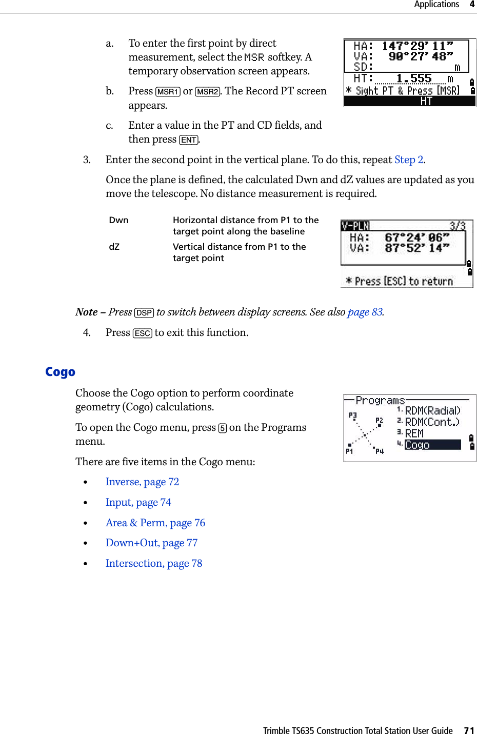 Trimble TS635 Construction Total Station User Guide     71Applications     4a. To enter the first point by direct measurement, select the MSR softkey. A temporary observation screen appears.b. Press [MSR1] or [MSR2]. The Record PT screen appears.c. Enter a value in the PT and CD fields, and then press [ENT].3. Enter the second point in the vertical plane. To do this, repeat Step 2.Once the plane is defined, the calculated Dwn and dZ values are updated as you move the telescope. No distance measurement is required.Note – Press [DSP] to switch between display screens. See also page 83.4. Press [ESC] to exit this function.Cogo Choose the Cogo option to perform coordinate geometry (Cogo) calculations. To open the Cogo menu, press [5] on the Programs menu.There are five items in the Cogo menu:•Inverse, page 72•Input, page 74•Area &amp; Perm, page 76•Down+Out, page 77•Intersection, page 78Dwn Horizontal distance from P1 to the target point along the baselinedZ Vertical distance from P1 to the target point