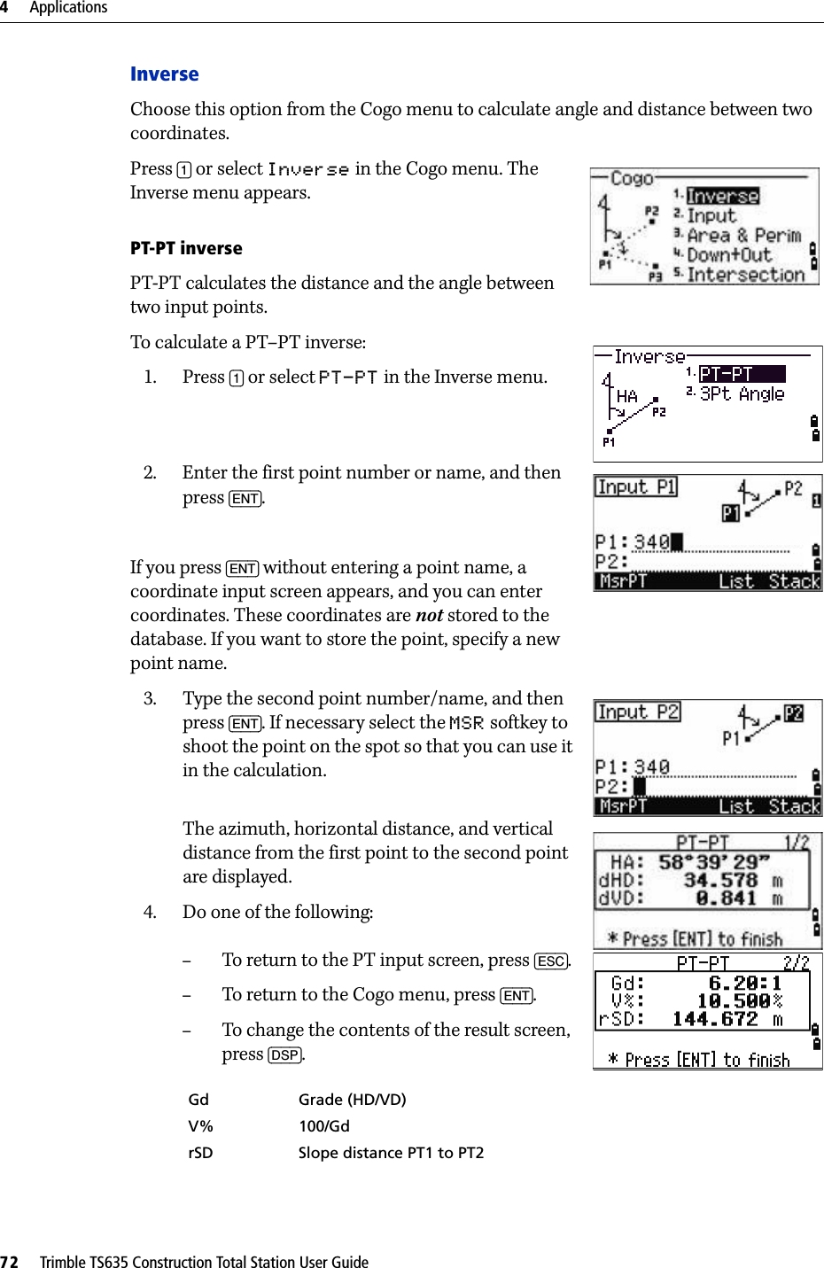 4     Applications72     Trimble TS635 Construction Total Station User GuideInverseChoose this option from the Cogo menu to calculate angle and distance between two coordinates.Press [1] or select Inverse in the Cogo menu. The Inverse menu appears.PT-PT inversePT-PT calculates the distance and the angle between two input points. To calculate a PT–PT inverse:1. Press [1] or select PT-PT in the Inverse menu.2. Enter the first point number or name, and then press [ENT].If you press [ENT] without entering a point name, a coordinate input screen appears, and you can enter coordinates. These coordinates are not stored to the database. If you want to store the point, specify a new point name.3. Type the second point number/name, and then press [ENT]. If necessary select the MSR softkey to shoot the point on the spot so that you can use it in the calculation.The azimuth, horizontal distance, and vertical distance from the first point to the second point are displayed.4. Do one of the following:–To return to the PT input screen, press [ESC].–To return to the Cogo menu, press [ENT].–To change the contents of the result screen, press [DSP].Gd Grade (HD/VD)V% 100/GdrSD Slope distance PT1 to PT2