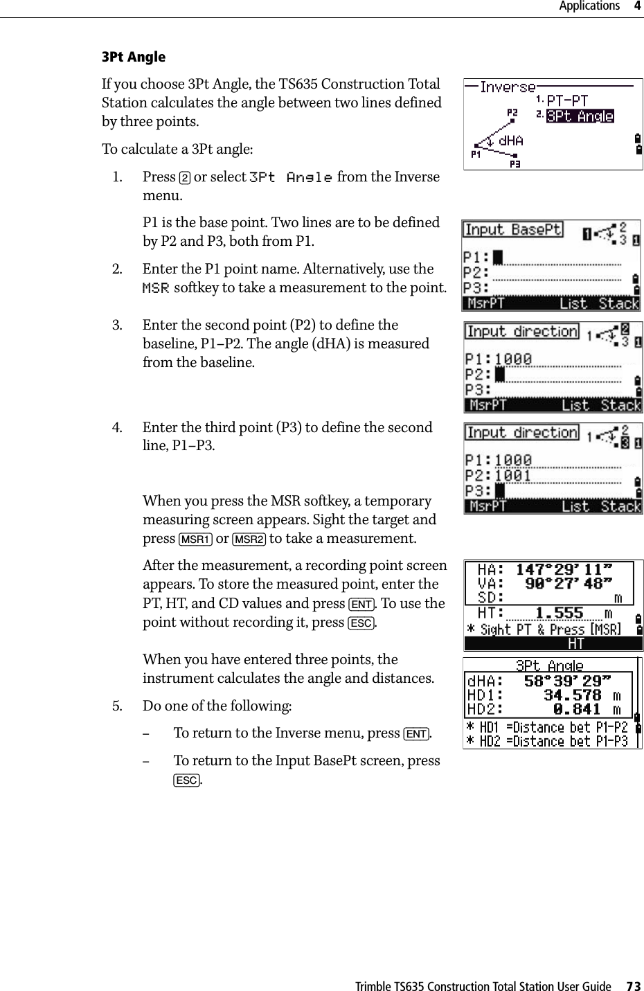 Trimble TS635 Construction Total Station User Guide     73Applications     43Pt AngleIf you choose 3Pt Angle, the TS635 Construction Total Station calculates the angle between two lines defined by three points. To calculate a 3Pt angle:1. Press [2] or select 3Pt Angle from the Inverse menu. P1 is the base point. Two lines are to be defined by P2 and P3, both from P1.2. Enter the P1 point name. Alternatively, use the MSR softkey to take a measurement to the point.3. Enter the second point (P2) to define the baseline, P1–P2. The angle (dHA) is measured from the baseline.4. Enter the third point (P3) to define the second line, P1–P3.When you press the MSR softkey, a temporary measuring screen appears. Sight the target and press [MSR1] or [MSR2] to take a measurement.After the measurement, a recording point screen appears. To store the measured point, enter the PT, HT, and CD values and press [ENT]. To use the point without recording it, press [ESC].When you have entered three points, the instrument calculates the angle and distances.5. Do one of the following:–To return to the Inverse menu, press [ENT].–To return to the Input BasePt screen, press [ESC]. 