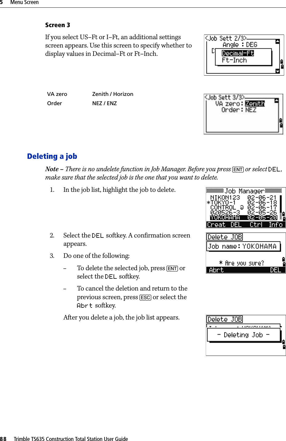 5     Menu Screen88     Trimble TS635 Construction Total Station User GuideScreen 3If you select US–Ft or I–Ft, an additional settings screen appears. Use this screen to specify whether to display values in Decimal–Ft or Ft–Inch.Deleting a jobNote – There is no undelete function in Job Manager. Before you press [ENT] or select DEL, make sure that the selected job is the one that you want to delete.1. In the job list, highlight the job to delete.2. Select the DEL softkey. A confirmation screen appears.3. Do one of the following: –To delete the selected job, press [ENT] or select the DEL softkey.–To cancel the deletion and return to the previous screen, press [ESC] or select the Abrt softkey. After you delete a job, the job list appears.VA zero Zenith / HorizonOrder NEZ / ENZ