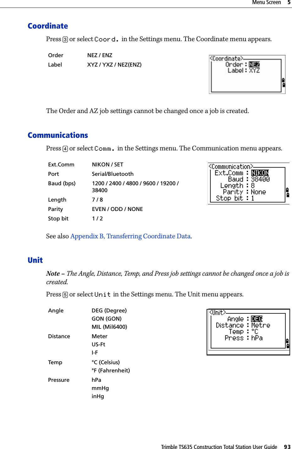 Trimble TS635 Construction Total Station User Guide     93Menu Screen     5CoordinatePress [3] or select Coord. in the Settings menu. The Coordinate menu appears.The Order and AZ job settings cannot be changed once a job is created.CommunicationsPress [4] or select Comm. in the Settings menu. The Communication menu appears.See also Appendix B, Transferring Coordinate Data.UnitNote – The Angle, Distance, Temp, and Press job settings cannot be changed once a job is created.Press [5] or select Unit in the Settings menu. The Unit menu appears. Order NEZ / ENZ  Label XYZ / YXZ / NEZ(ENZ)Ext.Comm NIKON / SETPort Serial/BluetoothBaud (bps) 1200 / 2400 / 4800 / 9600 / 19200 / 38400Length 7 / 8Parity EVEN / ODD / NONEStop bit 1 / 2Angle DEG (Degree)GON (GON)MIL (Mil6400)Distance MeterUS-FtI-FTemp °C (Celsius)°F (Fahrenheit)Pressure hPammHginHg