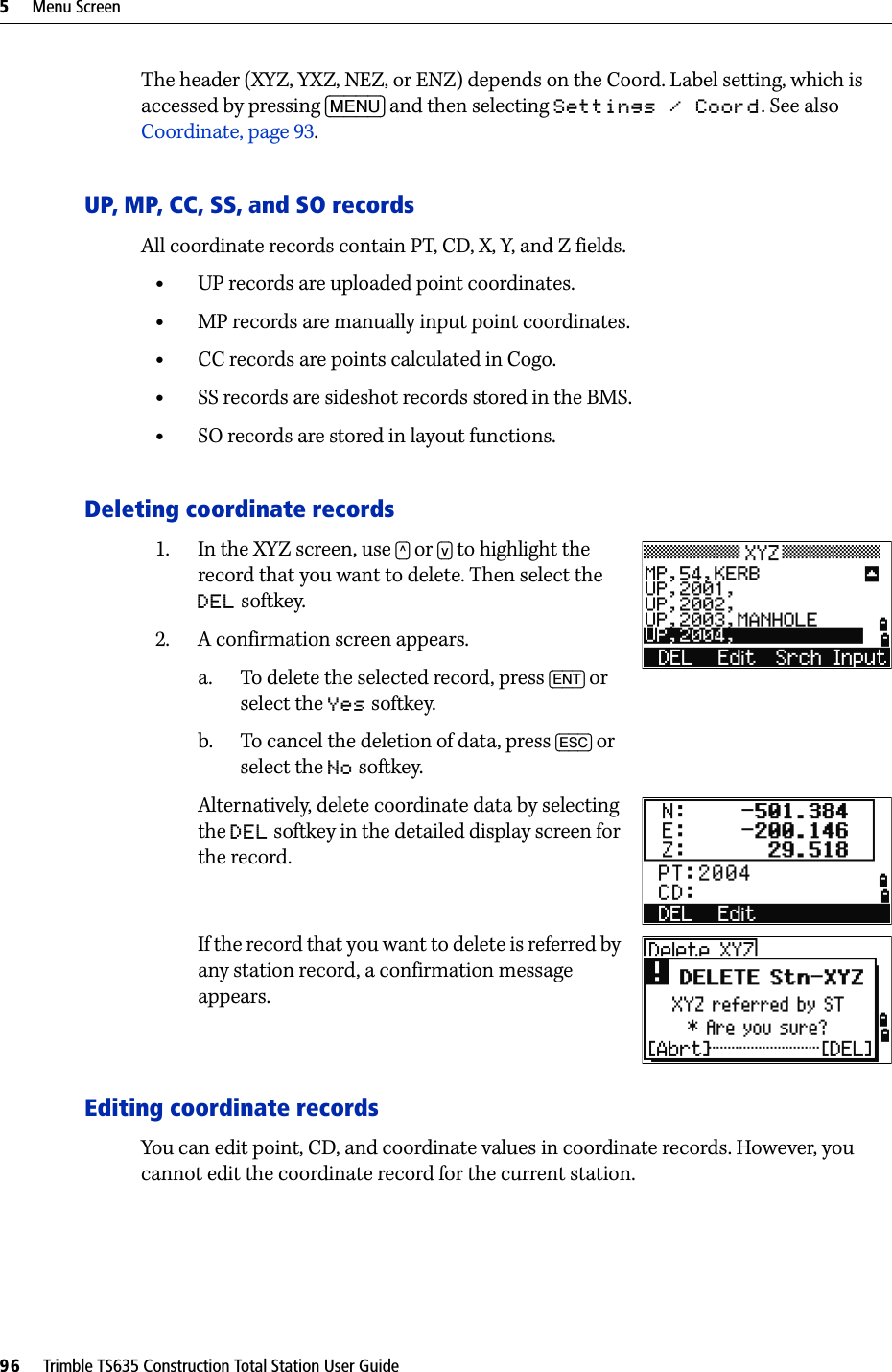 5     Menu Screen96     Trimble TS635 Construction Total Station User GuideThe header (XYZ, YXZ, NEZ, or ENZ) depends on the Coord. Label setting, which is accessed by pressing [MENU] and then selecting Settings / Coord. See also Coordinate, page 93.UP, MP, CC, SS, and SO recordsAll coordinate records contain PT, CD, X, Y, and Z fields.•UP records are uploaded point coordinates. •MP records are manually input point coordinates. •CC records are points calculated in Cogo. •SS records are sideshot records stored in the BMS. •SO records are stored in layout functions. Deleting coordinate records1. In the XYZ screen, use [^] or [v] to highlight the record that you want to delete. Then select the DEL softkey.2. A confirmation screen appears.a. To delete the selected record, press [ENT] or select the Yes softkey.b. To cancel the deletion of data, press [ESC] or select the No softkey.Alternatively, delete coordinate data by selecting the DEL softkey in the detailed display screen for the record.If the record that you want to delete is referred by any station record, a confirmation message appears.Editing coordinate recordsYou can edit point, CD, and coordinate values in coordinate records. However, you cannot edit the coordinate record for the current station.