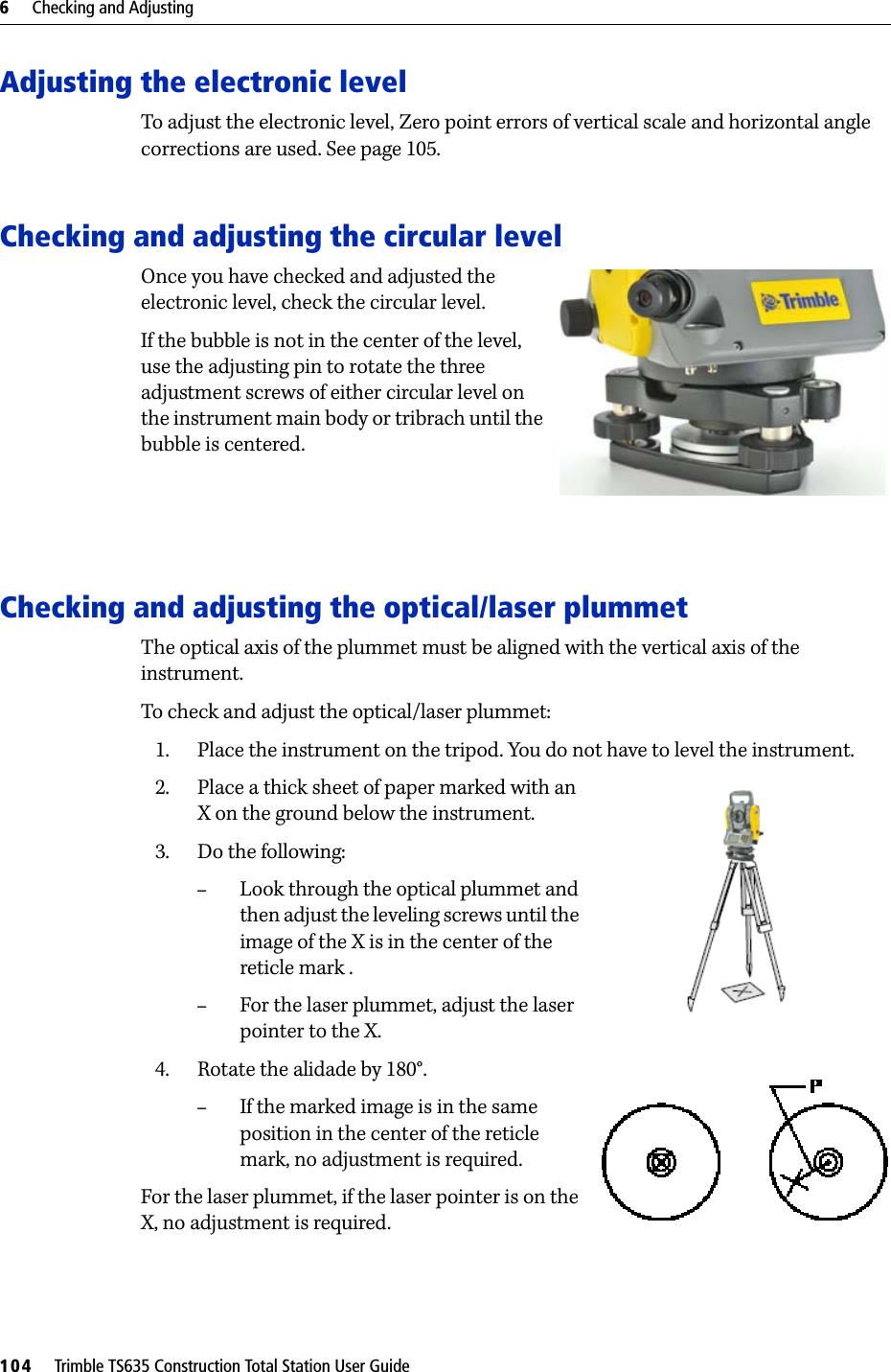 6     Checking and Adjusting104     Trimble TS635 Construction Total Station User GuideAdjusting the electronic levelTo adjust the electronic level, Zero point errors of vertical scale and horizontal angle corrections are used. See page 105. Checking and adjusting the circular levelOnce you have checked and adjusted the electronic level, check the circular level.If the bubble is not in the center of the level, use the adjusting pin to rotate the three adjustment screws of either circular level on the instrument main body or tribrach until the bubble is centered.Checking and adjusting the optical/laser plummetThe optical axis of the plummet must be aligned with the vertical axis of the instrument.To check and adjust the optical/laser plummet:1. Place the instrument on the tripod. You do not have to level the instrument.2. Place a thick sheet of paper marked with an X on the ground below the instrument.3. Do the following:–Look through the optical plummet and then adjust the leveling screws until the image of the X is in the center of the reticle mark .–For the laser plummet, adjust the laser pointer to the X.4. Rotate the alidade by 180°. –If the marked image is in the same position in the center of the reticle mark, no adjustment is required.For the laser plummet, if the laser pointer is on the X, no adjustment is required.