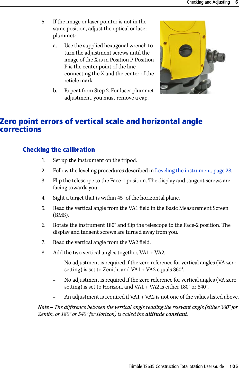 Trimble TS635 Construction Total Station User Guide     105Checking and Adjusting     65. If the image or laser pointer is not in the same position, adjust the optical or laser plummet:a. Use the supplied hexagonal wrench to turn the adjustment screws until the image of the X is in Position P. Position P is the center point of the line connecting the X and the center of the reticle mark .b. Repeat from Step 2. For laser plummet adjustment, you must remove a cap.Zero point errors of vertical scale and horizontal angle correctionsChecking the calibration1. Set up the instrument on the tripod.2. Follow the leveling procedures described in Leveling the instrument, page 28.3. Flip the telescope to the Face-1 position. The display and tangent screws are facing towards you.4. Sight a target that is within 45° of the horizontal plane.5. Read the vertical angle from the VA1 field in the Basic Measurement Screen (BMS).6. Rotate the instrument 180° and flip the telescope to the Face-2 position. The display and tangent screws are turned away from you.7. Read the vertical angle from the VA2 field.8. Add the two vertical angles together, VA1 + VA2.–No adjustment is required if the zero reference for vertical angles (VA zero setting) is set to Zenith, and VA1 + VA2 equals 360°. –No adjustment is required if the zero reference for vertical angles (VA zero setting) is set to Horizon, and VA1 + VA2 is either 180° or 540°.–An adjustment is required if VA1 + VA2 is not one of the values listed above.Note – The difference between the vertical angle reading the relevant angle (either 360° for Zenith, or 180° or 540° for Horizon) is called the altitude constant.