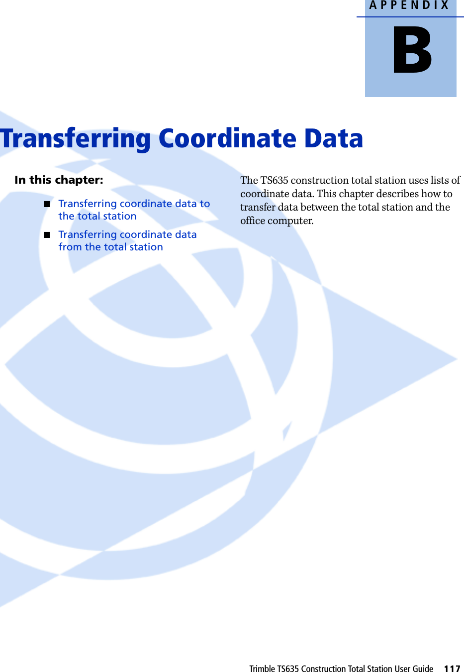 APPENDIXBTrimble TS635 Construction Total Station User Guide     117Transferring Coordinate Data BIn this chapter:QTransferring coordinate data to the total stationQTransferring coordinate data from the total stationThe TS635 construction total station uses lists of coordinate data. This chapter describes how to transfer data between the total station and the office computer. 