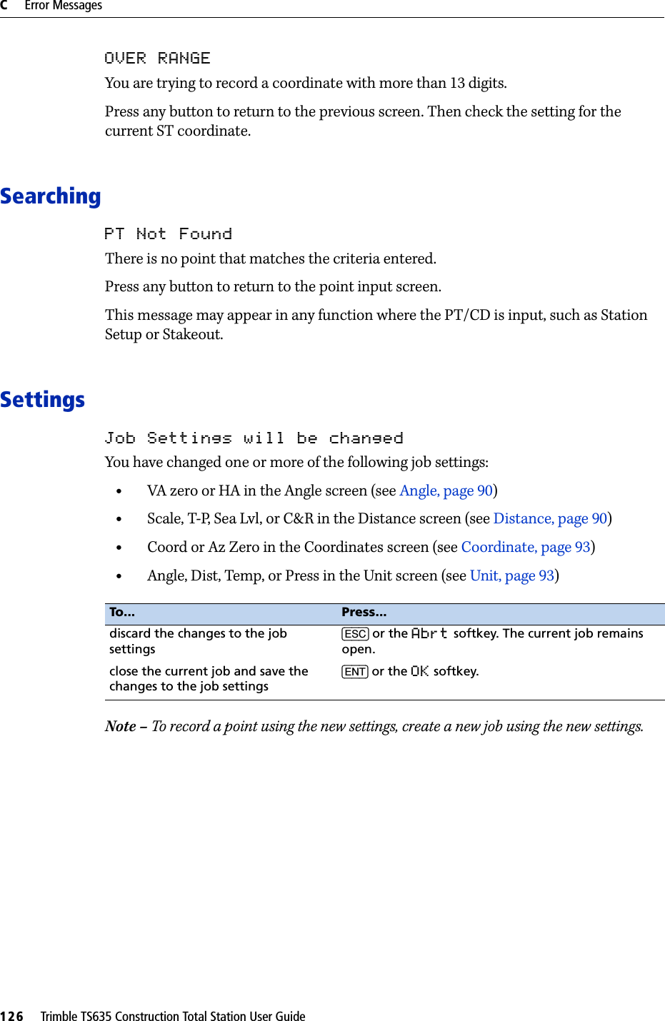 C     Error Messages126     Trimble TS635 Construction Total Station User GuideOVER RANGEYou are trying to record a coordinate with more than 13 digits.Press any button to return to the previous screen. Then check the setting for the current ST coordinate.SearchingPT Not FoundThere is no point that matches the criteria entered.Press any button to return to the point input screen.This message may appear in any function where the PT/CD is input, such as Station Setup or Stakeout.SettingsJob Settings will be changedYou have changed one or more of the following job settings:•VA zero or HA in the Angle screen (see Angle, page 90)•Scale, T-P, Sea Lvl, or C&amp;R in the Distance screen (see Distance, page 90)•Coord or Az Zero in the Coordinates screen (see Coordinate, page 93)•Angle, Dist, Temp, or Press in the Unit screen (see Unit, page 93)Note – To record a point using the new settings, create a new job using the new settings.To... Press...discard the changes to the job settings[ESC] or the Abrt softkey. The current job remains open.close the current job and save the changes to the job settings[ENT] or the OK softkey.