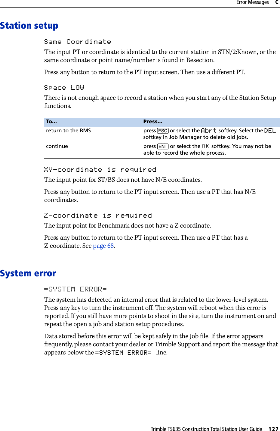 Trimble TS635 Construction Total Station User Guide     127Error Messages     CStation setupSame CoordinateThe input PT or coordinate is identical to the current station in STN/2:Known, or the same coordinate or point name/number is found in Resection.Press any button to return to the PT input screen. Then use a different PT.Space LOWThere is not enough space to record a station when you start any of the Station Setup functions.XY-coordinate is requiredThe input point for ST/BS does not have N/E coordinates.Press any button to return to the PT input screen. Then use a PT that has N/E coordinates.Z-coordinate is requiredThe input point for Benchmark does not have a Z coordinate.Press any button to return to the PT input screen. Then use a PT that has a Z coordinate. See page 68.System error=SYSTEM ERROR=The system has detected an internal error that is related to the lower-level system. Press any key to turn the instrument off. The system will reboot when this error is reported. If you still have more points to shoot in the site, turn the instrument on and repeat the open a job and station setup procedures.Data stored before this error will be kept safely in the Job file. If the error appears frequently, please contact your dealer or Trimble Support and report the message that appears below the =SYSTEM ERROR= line.To... Press...return to the BMS press [ESC] or select the Abrt softkey. Select the DEL softkey in Job Manager to delete old jobs.continue press [ENT] or select the OK softkey. You may not be able to record the whole process.