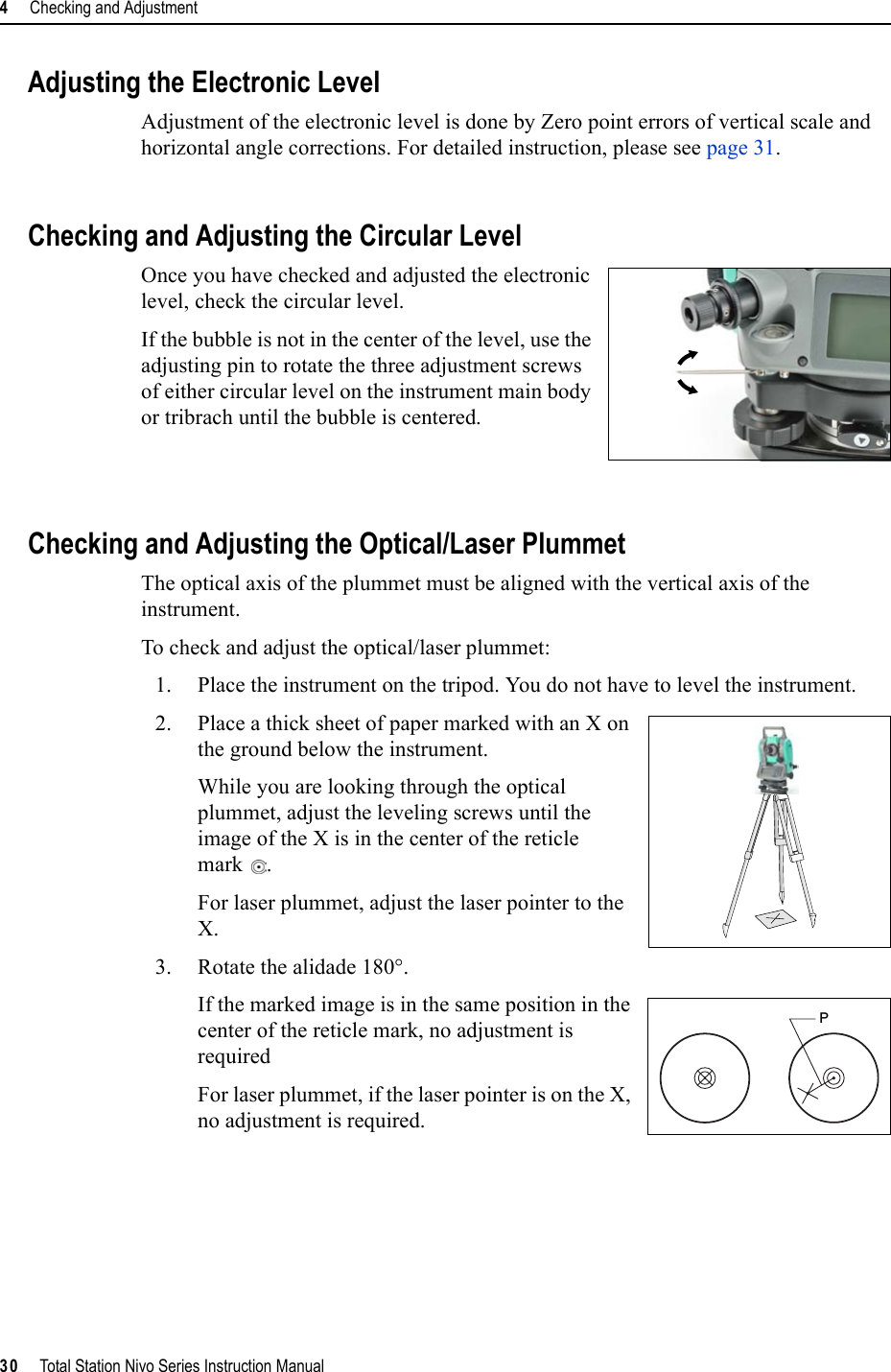 4     Checking and Adjustment30     Total Station Nivo Series Instruction ManualAdjusting the Electronic LevelAdjustment of the electronic level is done by Zero point errors of vertical scale and horizontal angle corrections. For detailed instruction, please see page 31.Checking and Adjusting the Circular LevelOnce you have checked and adjusted the electronic level, check the circular level. If the bubble is not in the center of the level, use the adjusting pin to rotate the three adjustment screws of either circular level on the instrument main body or tribrach until the bubble is centered.Checking and Adjusting the Optical/Laser PlummetThe optical axis of the plummet must be aligned with the vertical axis of the instrument.To check and adjust the optical/laser plummet:1. Place the instrument on the tripod. You do not have to level the instrument.2. Place a thick sheet of paper marked with an X on the ground below the instrument.While you are looking through the optical plummet, adjust the leveling screws until the image of the X is in the center of the reticle mark .For laser plummet, adjust the laser pointer to the X.3. Rotate the alidade 180°.If the marked image is in the same position in the center of the reticle mark, no adjustment is requiredFor laser plummet, if the laser pointer is on the X, no adjustment is required.P