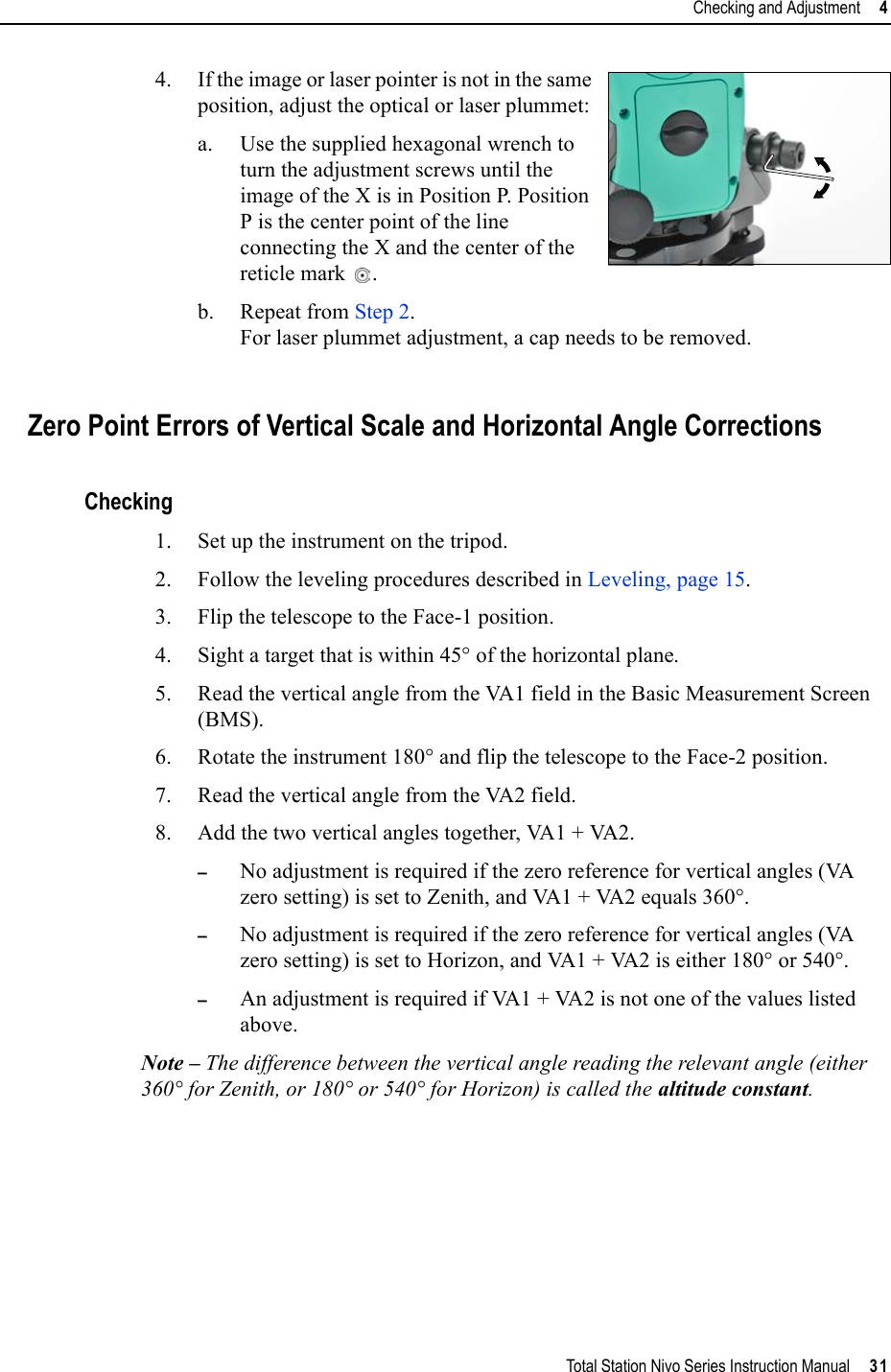 Total Station Nivo Series Instruction Manual     31Checking and Adjustment     44. If the image or laser pointer is not in the same position, adjust the optical or laser plummet: a. Use the supplied hexagonal wrench to turn the adjustment screws until the image of the X is in Position P. Position P is the center point of the line connecting the X and the center of the reticle mark .b. Repeat from Step 2.For laser plummet adjustment, a cap needs to be removed.Zero Point Errors of Vertical Scale and Horizontal Angle CorrectionsChecking1. Set up the instrument on the tripod.2. Follow the leveling procedures described in Leveling, page 15.3. Flip the telescope to the Face-1 position.4. Sight a target that is within 45° of the horizontal plane.5. Read the vertical angle from the VA1 field in the Basic Measurement Screen (BMS).6. Rotate the instrument 180° and flip the telescope to the Face-2 position.7. Read the vertical angle from the VA2 field.8. Add the two vertical angles together, VA1 + VA2.–No adjustment is required if the zero reference for vertical angles (VA zero setting) is set to Zenith, and VA1 + VA2 equals 360°. –No adjustment is required if the zero reference for vertical angles (VA zero setting) is set to Horizon, and VA1 + VA2 is either 180° or 540°.–An adjustment is required if VA1 + VA2 is not one of the values listed above.Note – The difference between the vertical angle reading the relevant angle (either 360° for Zenith, or 180° or 540° for Horizon) is called the altitude constant.