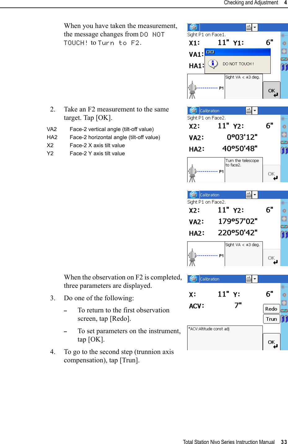 Total Station Nivo Series Instruction Manual     33Checking and Adjustment     4When you have taken the measurement, the message changes from DO NOT TOUCH! to Turn to F2.2. Take an F2 measurement to the same target. Tap [OK].When the observation on F2 is completed, three parameters are displayed.3. Do one of the following:–To return to the first observation screen, tap [Redo].–To set parameters on the instrument, tap [OK].4. To go to the second step (trunnion axis compensation), tap [Trun].VA2 Face-2 vertical angle (tilt-off value)HA2 Face-2 horizontal angle (tilt-off value)X2 Face-2 X axis tilt valueY2 Face-2 Y axis tilt value