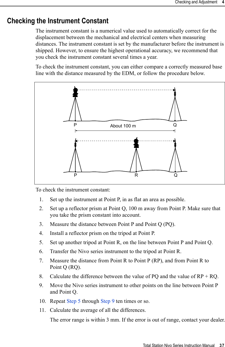 Total Station Nivo Series Instruction Manual     37Checking and Adjustment     4Checking the Instrument ConstantThe instrument constant is a numerical value used to automatically correct for the displacement between the mechanical and electrical centers when measuring distances. The instrument constant is set by the manufacturer before the instrument is shipped. However, to ensure the highest operational accuracy, we recommend that you check the instrument constant several times a year.To check the instrument constant, you can either compare a correctly measured base line with the distance measured by the EDM, or follow the procedure below.To check the instrument constant:1. Set up the instrument at Point P, in as flat an area as possible.2. Set up a reflector prism at Point Q, 100 m away from Point P. Make sure that you take the prism constant into account.3. Measure the distance between Point P and Point Q (PQ).4. Install a reflector prism on the tripod at Point P.5. Set up another tripod at Point R, on the line between Point P and Point Q.6. Transfer the Nivo series instrument to the tripod at Point R.7. Measure the distance from Point R to Point P (RP), and from Point R to Point Q (RQ).8. Calculate the difference between the value of PQ and the value of RP + RQ. 9. Move the Nivo series instrument to other points on the line between Point P and Point Q. 10. Repeat Step 5 through Step 9 ten times or so.11. Calculate the average of all the differences.The error range is within 3 mm. If the error is out of range, contact your dealer.About 100 mPQPRQ