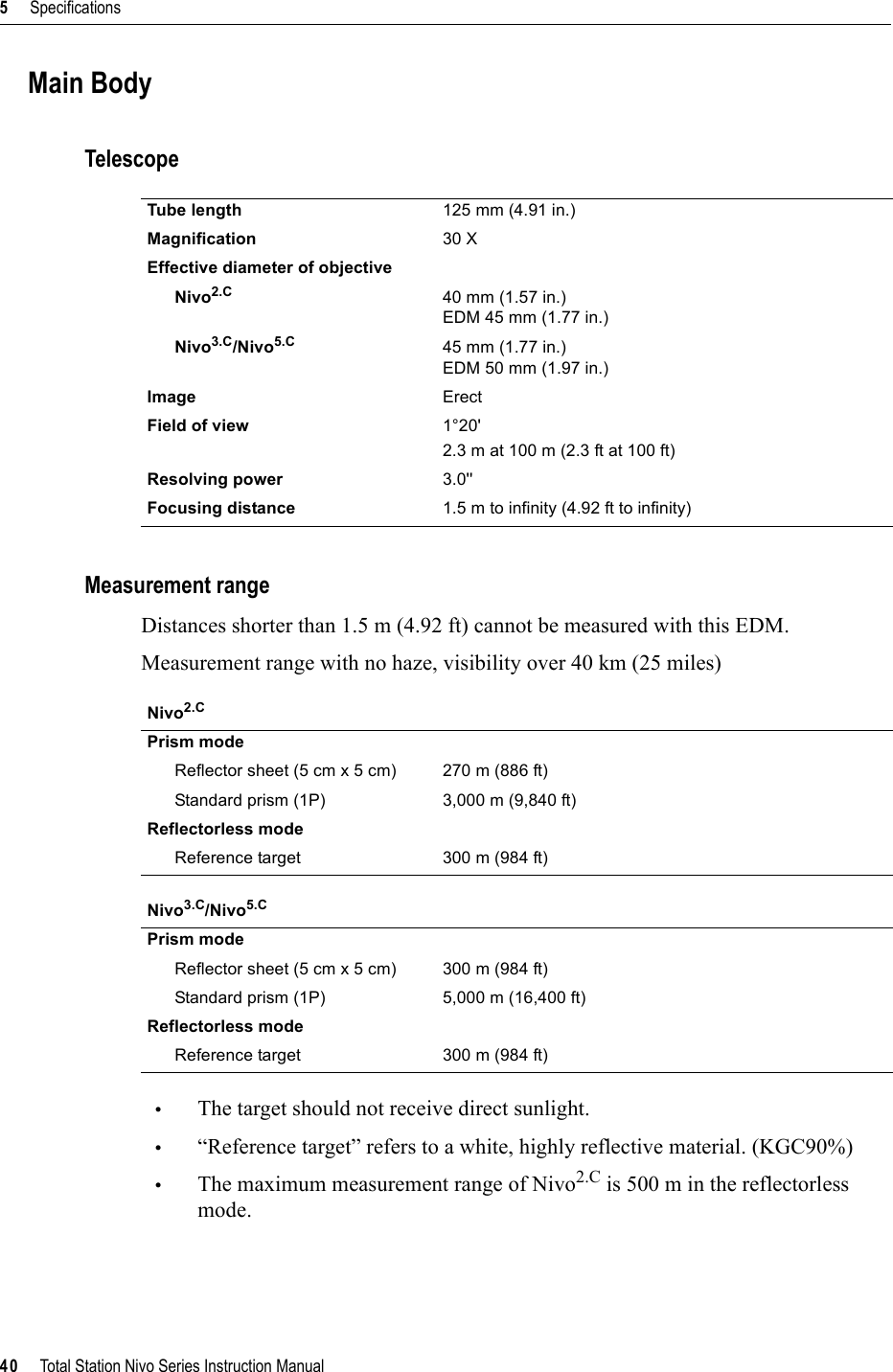 5     Specifications40     Total Station Nivo Series Instruction ManualMain BodyTelescopeMeasurement rangeDistances shorter than 1.5 m (4.92 ft) cannot be measured with this EDM.Measurement range with no haze, visibility over 40 km (25 miles)•The target should not receive direct sunlight.•“Reference target” refers to a white, highly reflective material. (KGC90%)•The maximum measurement range of Nivo2.C is 500 m in the reflectorless mode.Tube length 125 mm (4.91 in.)Magnification 30 XEffective diameter of objectiveNivo2.C 40 mm (1.57 in.)EDM 45 mm (1.77 in.)Nivo3.C/Nivo5.C 45 mm (1.77 in.)EDM 50 mm (1.97 in.)Image ErectField of view 1°20&apos;2.3 m at 100 m (2.3 ft at 100 ft)Resolving power 3.0&apos;&apos;Focusing distance 1.5 m to infinity (4.92 ft to infinity)Nivo2.CPrism modeReflector sheet (5 cm x 5 cm) 270 m (886 ft)Standard prism (1P) 3,000 m (9,840 ft)Reflectorless modeReference target 300 m (984 ft)Nivo3.C/Nivo5.CPrism modeReflector sheet (5 cm x 5 cm) 300 m (984 ft)Standard prism (1P) 5,000 m (16,400 ft)Reflectorless modeReference target 300 m (984 ft)