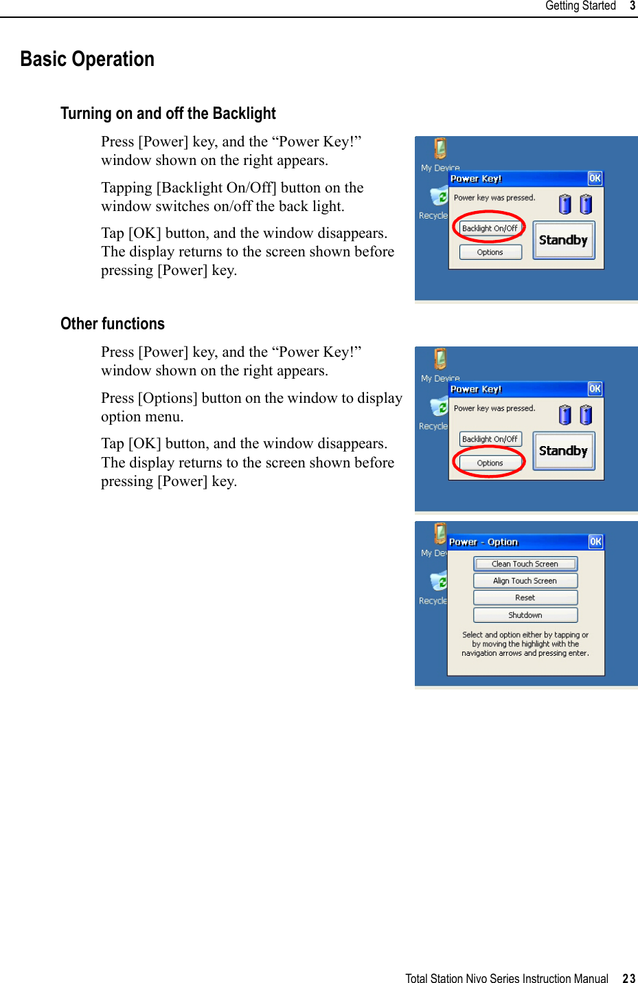Total Station Nivo Series Instruction Manual     23Getting Started     3Basic OperationTurning on and off the BacklightPress [Power] key, and the “Power Key!” window shown on the right appears.Tapping [Backlight On/Off] button on the window switches on/off the back light.Tap [OK] button, and the window disappears. The display returns to the screen shown before pressing [Power] key.Other functionsPress [Power] key, and the “Power Key!” window shown on the right appears.Press [Options] button on the window to display option menu.Tap [OK] button, and the window disappears. The display returns to the screen shown before pressing [Power] key.