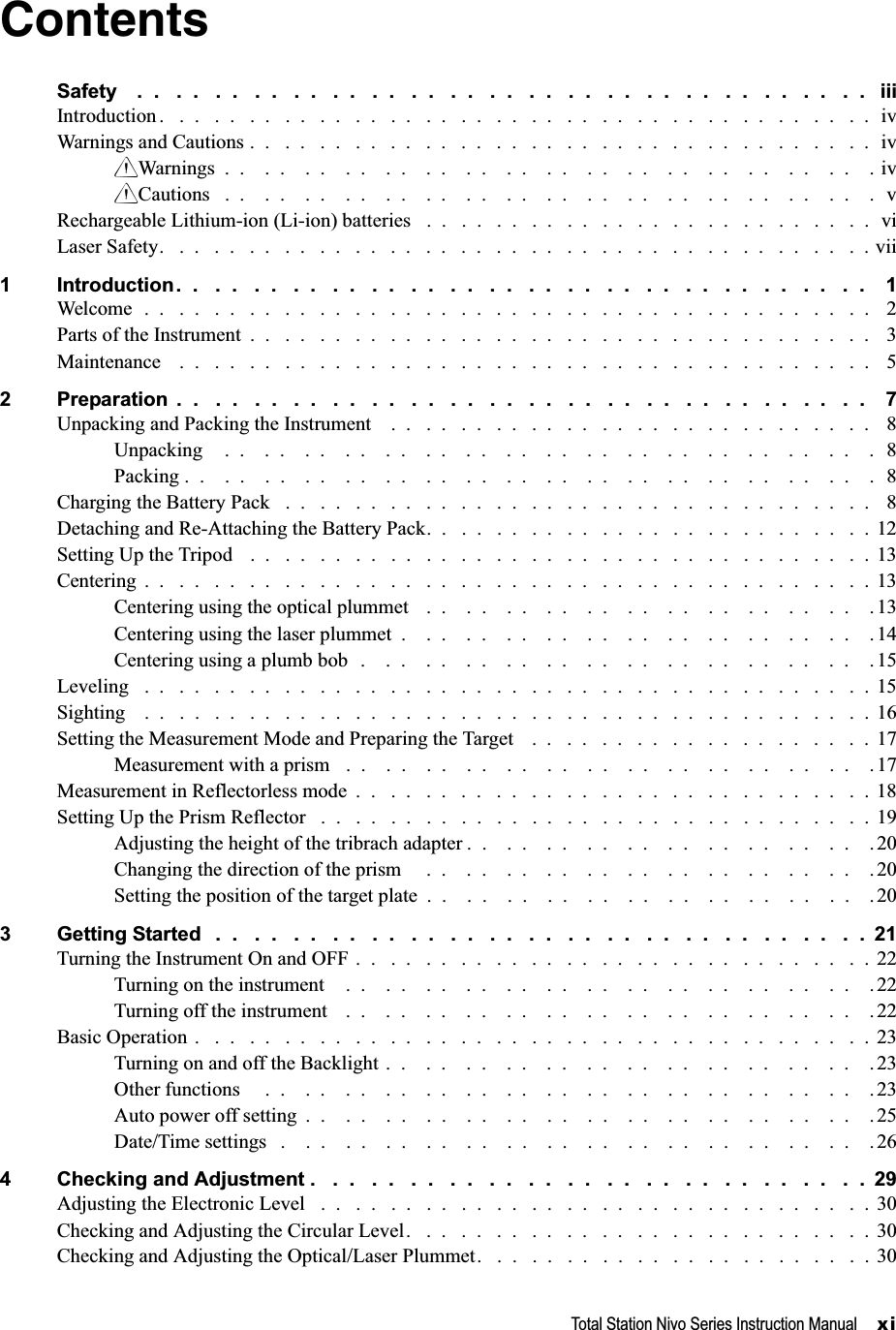 Total Station Nivo Series Instruction Manual     xiContentsSafety    .  .   .  .   .  .   .  .   .  .   .  .   .  .   .  .   .  .   .  .   .  .   .  .   .  .   .  .   .  .   .  .   .  .   .  .   .  .   iiiIntroduction .   .  .   .  .   .  .   .  .   .  .   .  .   .  .   .  .   .  .   .  .   .  .   .  .   .  .   .  .   .  .   .  .   .  .   .  .   .  .   .  .  ivWarnings and Cautions .  .   .  .   .  .   .  .   .  .   .  .   .  .   .  .   .  .   .  .   .  .   .  .   .  .   .  .   .  .   .  .   .  .   .  .  ivCWarnings  .  .    .  .    .  .    .  .    .  .    .  .    .  .    .  .    .  .    .  .    .  .    .  .    .  .    .  .    .  .    .  .    . ivCCautions   .  .    .  .    .  .    .  .    .  .    .  .    .  .    .  .    .  .    .  .    .  .    .  .    .  .    .  .    .  .    .  .    .  vRechargeable Lithium-ion (Li-ion) batteries   .  .   .  .   .  .   .  .   .  .   .  .   .  .   .  .   .  .   .  .   .  .   .  .   .  .  viLaser Safety.   .  .   .  .   .  .   .  .   .  .   .  .   .  .   .  .   .  .   .  .   .  .   .  .   .  .   .  .   .  .   .  .   .  .   .  .   .  .   .  . vii1 Introduction.  .   .  .   .  .   .  .   .  .   .  .   .  .   .  .   .  .   .  .   .  .   .  .   .  .   .  .   .  .   .  .   .  .   .  .    1Welcome  .  .   .  .   .  .   .  .   .  .   .  .   .  .   .  .   .  .   .  .   .  .   .  .   .  .   .  .   .  .   .  .   .  .   .  .   .  .   .  .   .  .   2Parts of the Instrument  .  .   .  .   .  .   .  .   .  .   .  .   .  .   .  .   .  .   .  .   .  .   .  .   .  .   .  .   .  .   .  .   .  .   .  .   3Maintenance    .  .   .  .   .  .   .  .   .  .   .  .   .  .   .  .   .  .   .  .   .  .   .  .   .  .   .  .   .  .   .  .   .  .   .  .   .  .   .  .   52 Preparation  .  .   .  .   .  .   .  .   .  .   .  .   .  .   .  .   .  .   .  .   .  .   .  .   .  .   .  .   .  .   .  .   .  .   .  .    7Unpacking and Packing the Instrument    .  .   .  .   .  .   .  .   .  .   .  .   .  .   .  .   .  .   .  .   .  .   .  .   .  .   .  .   8Unpacking    .  .    .  .    .  .    .  .    .  .    .  .    .  .    .  .    .  .    .  .    .  .    .  .    .  .    .  .    .  .    .  .    .  8Packing .  .    .  .    .  .    .  .    .  .    .  .    .  .    .  .    .  .    .  .    .  .    .  .    .  .    .  .    .  .    .  .    .  .    .  8Charging the Battery Pack   .  .   .  .   .  .   .  .   .  .   .  .   .  .   .  .   .  .   .  .   .  .   .  .   .  .   .  .   .  .   .  .   .  .   8Detaching and Re-Attaching the Battery Pack.  .   .  .   .  .   .  .   .  .   .  .   .  .   .  .   .  .   .  .   .  .   .  .   .  .  12Setting Up the Tripod   .  .   .  .   .  .   .  .   .  .   .  .   .  .   .  .   .  .   .  .   .  .   .  .   .  .   .  .   .  .   .  .   .  .   .  . 13Centering  .  .   .  .   .  .   .  .   .  .   .  .   .  .   .  .   .  .   .  .   .  .   .  .   .  .   .  .   .  .   .  .   .  .   .  .   .  .   .  .   .  . 13Centering using the optical plummet   .  .    .  .    .  .    .  .    .  .    .  .    .  .    .  .    .  .    .  .    .  .    .13Centering using the laser plummet  .    .  .    .  .    .  .    .  .    .  .    .  .    .  .    .  .    .  .    .  .    .  .    .14Centering using a plumb bob  .    .  .    .  .    .  .    .  .    .  .    .  .    .  .    .  .    .  .    .  .    .  .    .  .    . 15Leveling   .  .   .  .   .  .   .  .   .  .   .  .   .  .   .  .   .  .   .  .   .  .   .  .   .  .   .  .   .  .   .  .   .  .   .  .   .  .   .  .   .  . 15Sighting    .  .   .  .   .  .   .  .   .  .   .  .   .  .   .  .   .  .   .  .   .  .   .  .   .  .   .  .   .  .   .  .   .  .   .  .   .  .   .  .   .  . 16Setting the Measurement Mode and Preparing the Target    .  .   .  .   .  .   .  .   .  .   .  .   .  .   .  .   .  .   .  .  17Measurement with a prism   .  .    .  .    .  .    .  .    .  .    .  .    .  .    .  .    .  .    .  .    .  .    .  .    .  .    .17Measurement in Reflectorless mode  .  .   .  .   .  .   .  .   .  .   .  .   .  .   .  .   .  .   .  .   .  .   .  .   .  .   .  .   .  .  18Setting Up the Prism Reflector   .  .   .  .   .  .   .  .   .  .   .  .   .  .   .  .   .  .   .  .   .  .   .  .   .  .   .  .   .  .   .  . 19Adjusting the height of the tribrach adapter .  .    .  .    .  .    .  .    .  .    .  .    .  .    .  .    .  .    .  .    . 20Changing the direction of the prism     .  .    .  .    .  .    .  .    .  .    .  .    .  .    .  .    .  .    .  .    .  .    .20Setting the position of the target plate  .  .    .  .    .  .    .  .    .  .    .  .    .  .    .  .    .  .    .  .    .  .    . 203 Getting Started   .  .   .  .   .  .   .  .   .  .   .  .   .  .   .  .   .  .   .  .   .  .   .  .   .  .   .  .   .  .   .  .   .  .  21Turning the Instrument On and OFF .  .   .  .   .  .   .  .   .  .   .  .   .  .   .  .   .  .   .  .   .  .   .  .   .  .   .  .   .  . 22Turning on the instrument    .  .    .  .    .  .    .  .    .  .    .  .    .  .    .  .    .  .    .  .    .  .    .  .    .  .    . 22Turning off the instrument    .  .    .  .    .  .    .  .    .  .    .  .    .  .    .  .    .  .    .  .    .  .    .  .    .  .    . 22Basic Operation .   .  .   .  .   .  .   .  .   .  .   .  .   .  .   .  .   .  .   .  .   .  .   .  .   .  .   .  .   .  .   .  .   .  .   .  .   .  . 23Turning on and off the Backlight .  .    .  .    .  .    .  .    .  .    .  .    .  .    .  .    .  .    .  .    .  .    .  .    .23Other functions     .  .    .  .    .  .    .  .    .  .    .  .    .  .    .  .    .  .    .  .    .  .    .  .    .  .    .  .    .  .    . 23Auto power off setting  .  .    .  .    .  .    .  .    .  .    .  .    .  .    .  .    .  .    .  .    .  .    .  .    .  .    .  .    .25Date/Time settings   .    .  .    .  .    .  .    .  .    .  .    .  .    .  .    .  .    .  .    .  .    .  .    .  .    .  .    .  .    .264 Checking and Adjustment .   .  .   .  .   .  .   .  .   .  .   .  .   .  .   .  .   .  .   .  .   .  .   .  .   .  .   .  .  29Adjusting the Electronic Level   .  .   .  .   .  .   .  .   .  .   .  .   .  .   .  .   .  .   .  .   .  .   .  .   .  .   .  .   .  .   .  . 30Checking and Adjusting the Circular Level.   .  .   .  .   .  .   .  .   .  .   .  .   .  .   .  .   .  .   .  .   .  .   .  .   .  . 30Checking and Adjusting the Optical/Laser Plummet.   .  .   .  .   .  .   .  .   .  .   .  .   .  .   .  .   .  .   .  .   .  . 30