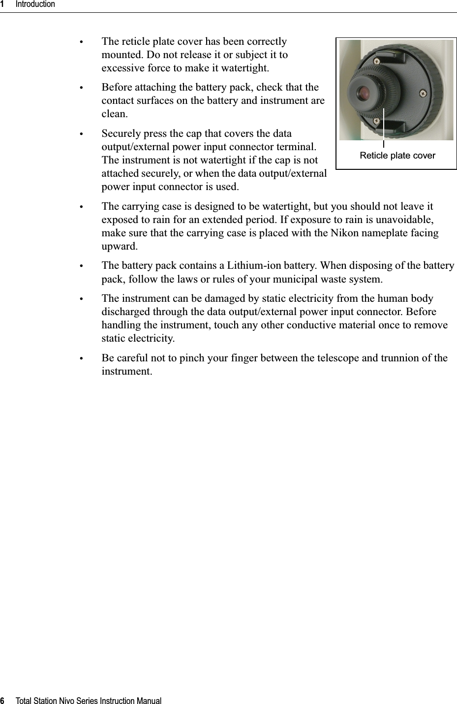 1     Introduction6     Total Station Nivo Series Instruction Manual•The reticle plate cover has been correctly mounted. Do not release it or subject it to excessive force to make it watertight. •Before attaching the battery pack, check that the contact surfaces on the battery and instrument are clean.•Securely press the cap that covers the data output/external power input connector terminal. The instrument is not watertight if the cap is not attached securely, or when the data output/external power input connector is used.•The carrying case is designed to be watertight, but you should not leave it exposed to rain for an extended period. If exposure to rain is unavoidable, make sure that the carrying case is placed with the Nikon nameplate facing upward.•The battery pack contains a Lithium-ion battery. When disposing of the battery pack, follow the laws or rules of your municipal waste system.•The instrument can be damaged by static electricity from the human body discharged through the data output/external power input connector. Before handling the instrument, touch any other conductive material once to remove static electricity.•Be careful not to pinch your finger between the telescope and trunnion of the instrument.Reticle plate cover