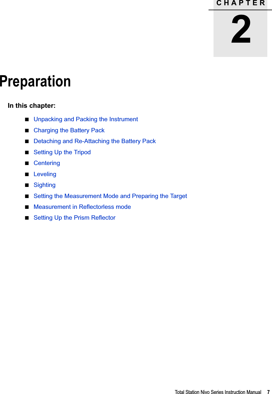 CHAPTER2Total Station Nivo Series Instruction Manual     7Preparation 2In this chapter:QUnpacking and Packing the InstrumentQCharging the Battery PackQDetaching and Re-Attaching the Battery PackQSetting Up the TripodQCenteringQLevelingQSightingQSetting the Measurement Mode and Preparing the TargetQMeasurement in Reflectorless modeQSetting Up the Prism Reflector