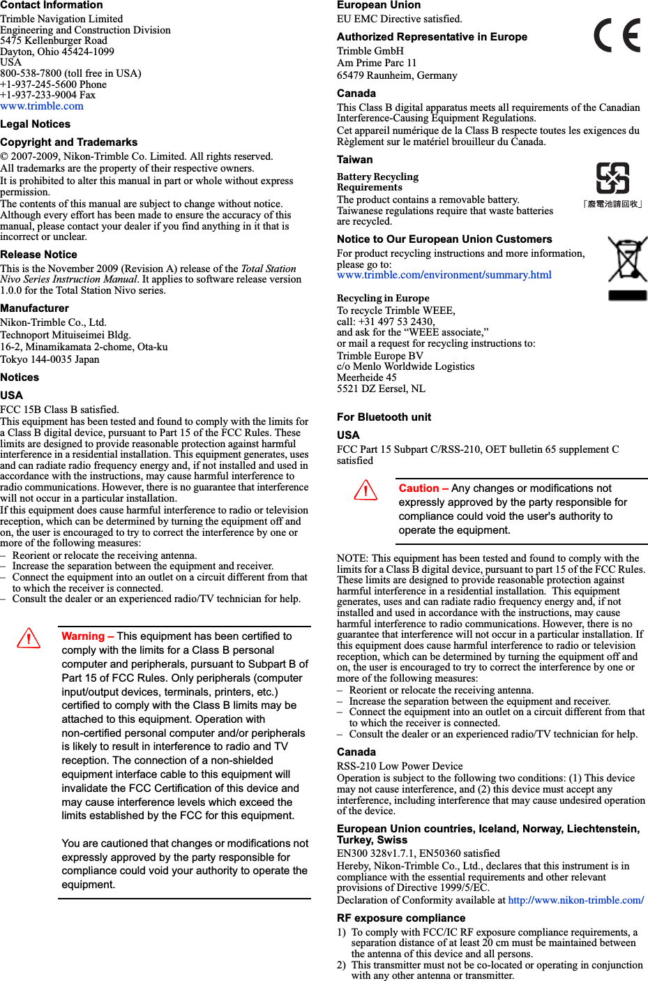 Contact InformationTrimble Navigation LimitedEngineering and Construction Division5475 Kellenburger RoadDayton, Ohio 45424-1099USA800-538-7800 (toll free in USA)+1-937-245-5600 Phone+1-937-233-9004 Faxwww.trimble.comLegal NoticesCopyright and Trademarks© 2007-2009, Nikon-Trimble Co. Limited. All rights reserved.All trademarks are the property of their respective owners.It is prohibited to alter this manual in part or whole without express permission.The contents of this manual are subject to change without notice. Although every effort has been made to ensure the accuracy of this manual, please contact your dealer if you find anything in it that is incorrect or unclear.Release NoticeThis is the November 2009 (Revision A) release of the Total Station Nivo Series Instruction Manual. It applies to software release version 1.0.0 for the Total Station Nivo series.ManufacturerNikon-Trimble Co., Ltd.Technoport Mituiseimei Bldg.16-2, Minamikamata 2-chome, Ota-kuTokyo 144-0035 JapanNoticesUSAFCC 15B Class B satisfied.This equipment has been tested and found to comply with the limits for a Class B digital device, pursuant to Part 15 of the FCC Rules. These limits are designed to provide reasonable protection against harmful interference in a residential installation. This equipment generates, uses and can radiate radio frequency energy and, if not installed and used in accordance with the instructions, may cause harmful interference to radio communications. However, there is no guarantee that interference will not occur in a particular installation. If this equipment does cause harmful interference to radio or television reception, which can be determined by turning the equipment off and on, the user is encouraged to try to correct the interference by one or more of the following measures:– Reorient or relocate the receiving antenna.– Increase the separation between the equipment and receiver.– Connect the equipment into an outlet on a circuit different from that to which the receiver is connected.– Consult the dealer or an experienced radio/TV technician for help.CWarning – This equipment has been certified to comply with the limits for a Class B personal computer and peripherals, pursuant to Subpart B of Part 15 of FCC Rules. Only peripherals (computer input/output devices, terminals, printers, etc.) certified to comply with the Class B limits may be attached to this equipment. Operation with non-certified personal computer and/or peripherals is likely to result in interference to radio and TV reception. The connection of a non-shielded equipment interface cable to this equipment will invalidate the FCC Certification of this device and may cause interference levels which exceed the limits established by the FCC for this equipment.You are cautioned that changes or modifications not expressly approved by the party responsible for compliance could void your authority to operate the equipment.European UnionEU EMC Directive satisfied. Authorized Representative in EuropeTrimble GmbHAm Prime Parc 1165479 Raunheim, GermanyCanadaThis Class B digital apparatus meets all requirements of the Canadian Interference-Causing Equipment Regulations.Cet appareil numérique de la Class B respecte toutes les exigences du Règlement sur le matériel brouilleur du Canada.TaiwanBattery RecyclingRequirementsThe product contains a removable battery. Taiwanese regulations require that waste batteries are recycled.Notice to Our European Union CustomersFor product recycling instructions and more information, please go to: www.trimble.com/environment/summary.htmlRecycling in EuropeTo recycle Trimble WEEE, call: +31 497 53 2430, and ask for the “WEEE associate,” or mail a request for recycling instructions to:Trimble Europe BVc/o Menlo Worldwide LogisticsMeerheide 455521 DZ Eersel, NLFor Bluetooth unitUSA FCC Part 15 Subpart C/RSS-210, OET bulletin 65 supplement C satisfiedCCaution – Any changes or modifications not expressly approved by the party responsible for compliance could void the user&apos;s authority to operate the equipment.NOTE: This equipment has been tested and found to comply with the limits for a Class B digital device, pursuant to part 15 of the FCC Rules. These limits are designed to provide reasonable protection against harmful interference in a residential installation.  This equipment generates, uses and can radiate radio frequency energy and, if not installed and used in accordance with the instructions, may cause harmful interference to radio communications. However, there is no guarantee that interference will not occur in a particular installation. If this equipment does cause harmful interference to radio or television reception, which can be determined by turning the equipment off and on, the user is encouraged to try to correct the interference by one or more of the following measures:– Reorient or relocate the receiving antenna.– Increase the separation between the equipment and receiver.– Connect the equipment into an outlet on a circuit different from that to which the receiver is connected.– Consult the dealer or an experienced radio/TV technician for help.CanadaRSS-210 Low Power DeviceOperation is subject to the following two conditions: (1) This device may not cause interference, and (2) this device must accept any interference, including interference that may cause undesired operation of the device.European Union countries, Iceland, Norway, Liechtenstein, Turkey, SwissEN300 328v1.7.1, EN50360 satisfiedHereby, Nikon-Trimble Co., Ltd., declares that this instrument is in compliance with the essential requirements and other relevant provisions of Directive 1999/5/EC.Declaration of Conformity available at http://www.nikon-trimble.com/RF exposure compliance 1) To comply with FCC/IC RF exposure compliance requirements, a separation distance of at least 20 cm must be maintained between the antenna of this device and all persons.2) This transmitter must not be co-located or operating in conjunction with any other antenna or transmitter.