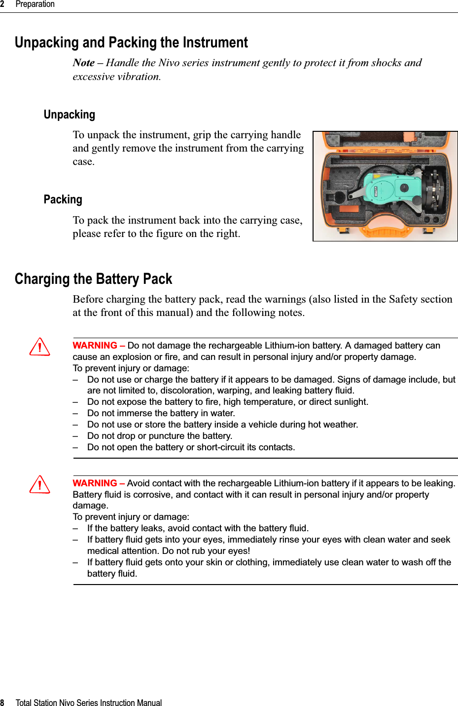 2     Preparation8     Total Station Nivo Series Instruction ManualUnpacking and Packing the InstrumentNote – Handle the Nivo series instrument gently to protect it from shocks and excessive vibration.UnpackingTo unpack the instrument, grip the carrying handle and gently remove the instrument from the carrying case.PackingTo pack the instrument back into the carrying case, please refer to the figure on the right.Charging the Battery PackBefore charging the battery pack, read the warnings (also listed in the Safety section at the front of this manual) and the following notes.CWARNING – Do not damage the rechargeable Lithium-ion battery. A damaged battery can cause an explosion or fire, and can result in personal injury and/or property damage.To prevent injury or damage:– Do not use or charge the battery if it appears to be damaged. Signs of damage include, but are not limited to, discoloration, warping, and leaking battery fluid.– Do not expose the battery to fire, high temperature, or direct sunlight.– Do not immerse the battery in water.– Do not use or store the battery inside a vehicle during hot weather.– Do not drop or puncture the battery.– Do not open the battery or short-circuit its contacts.CWARNING – Avoid contact with the rechargeable Lithium-ion battery if it appears to be leaking. Battery fluid is corrosive, and contact with it can result in personal injury and/or property damage.To prevent injury or damage:– If the battery leaks, avoid contact with the battery fluid.– If battery fluid gets into your eyes, immediately rinse your eyes with clean water and seek medical attention. Do not rub your eyes!– If battery fluid gets onto your skin or clothing, immediately use clean water to wash off the battery fluid.