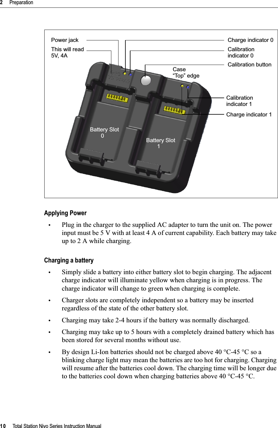 2     Preparation10     Total Station Nivo Series Instruction ManualApplying Power•Plug in the charger to the supplied AC adapter to turn the unit on. The power input must be 5 V with at least 4 A of current capability. Each battery may take up to 2 A while charging.Charging a battery•Simply slide a battery into either battery slot to begin charging. The adjacent charge indicator will illuminate yellow when charging is in progress. The charge indicator will change to green when charging is complete.•Charger slots are completely independent so a battery may be inserted regardless of the state of the other battery slot.•Charging may take 2-4 hours if the battery was normally discharged.•Charging may take up to 5 hours with a completely drained battery which has been stored for several months without use.•By design Li-Ion batteries should not be charged above 40 °C-45 °C so a blinking charge light may mean the batteries are too hot for charging. Charging will resume after the batteries cool down. The charging time will be longer due to the batteries cool down when charging batteries above 40 °C-45 °C.Charge indicator 0Calibrationindicator 0Calibration buttonCalibrationindicator 1Charge indicator 1Power jackThis will read 5V, 4ACase“Top” edgeBattery Slot         0 Battery Slot         1