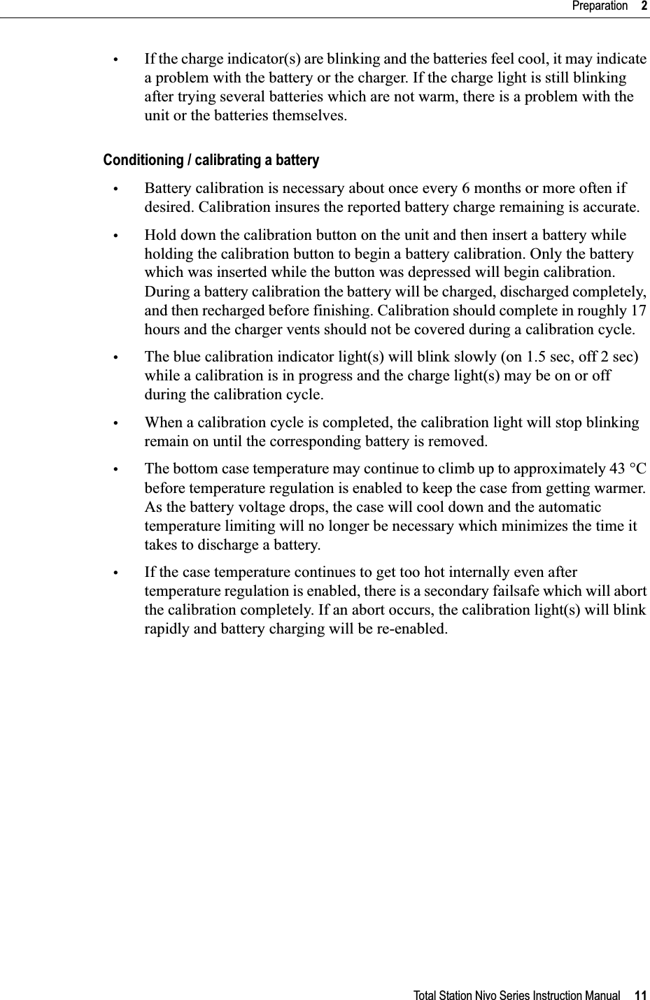 Total Station Nivo Series Instruction Manual     11Preparation     2•If the charge indicator(s) are blinking and the batteries feel cool, it may indicate a problem with the battery or the charger. If the charge light is still blinking after trying several batteries which are not warm, there is a problem with the unit or the batteries themselves.Conditioning / calibrating a battery•Battery calibration is necessary about once every 6 months or more often if desired. Calibration insures the reported battery charge remaining is accurate.•Hold down the calibration button on the unit and then insert a battery while holding the calibration button to begin a battery calibration. Only the battery which was inserted while the button was depressed will begin calibration. During a battery calibration the battery will be charged, discharged completely, and then recharged before finishing. Calibration should complete in roughly 17 hours and the charger vents should not be covered during a calibration cycle.•The blue calibration indicator light(s) will blink slowly (on 1.5 sec, off 2 sec) while a calibration is in progress and the charge light(s) may be on or off during the calibration cycle.•When a calibration cycle is completed, the calibration light will stop blinking remain on until the corresponding battery is removed.•The bottom case temperature may continue to climb up to approximately 43 °C before temperature regulation is enabled to keep the case from getting warmer. As the battery voltage drops, the case will cool down and the automatic temperature limiting will no longer be necessary which minimizes the time it takes to discharge a battery.•If the case temperature continues to get too hot internally even after temperature regulation is enabled, there is a secondary failsafe which will abort the calibration completely. If an abort occurs, the calibration light(s) will blink rapidly and battery charging will be re-enabled.