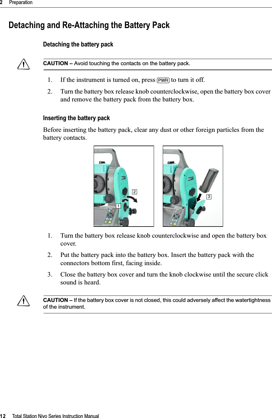 2     Preparation12     Total Station Nivo Series Instruction ManualDetaching and Re-Attaching the Battery PackDetaching the battery packCCAUTION – Avoid touching the contacts on the battery pack.1. If the instrument is turned on, press [PWR] to turn it off.2. Turn the battery box release knob counterclockwise, open the battery box cover and remove the battery pack from the battery box.Inserting the battery packBefore inserting the battery pack, clear any dust or other foreign particles from the battery contacts.1. Turn the battery box release knob counterclockwise and open the battery box cover.2. Put the battery pack into the battery box. Insert the battery pack with the connectors bottom first, facing inside.3. Close the battery box cover and turn the knob clockwise until the secure click sound is heard.CCAUTION – If the battery box cover is not closed, this could adversely affect the watertightness of the instrument.123