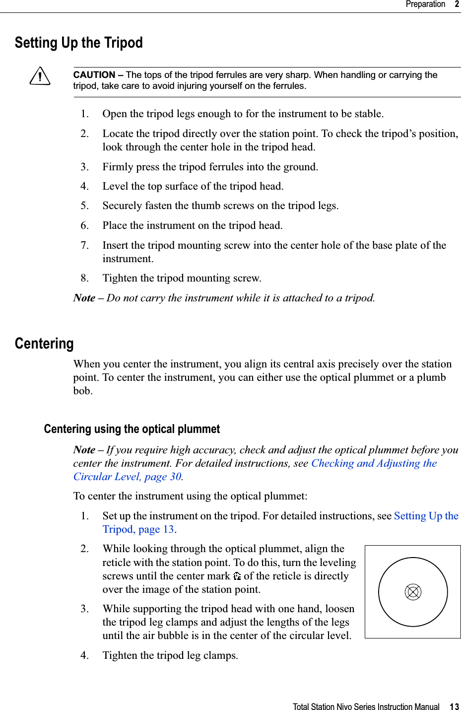 Total Station Nivo Series Instruction Manual     13Preparation     2Setting Up the TripodCCAUTION – The tops of the tripod ferrules are very sharp. When handling or carrying the tripod, take care to avoid injuring yourself on the ferrules.1. Open the tripod legs enough to for the instrument to be stable.2. Locate the tripod directly over the station point. To check the tripod’s position, look through the center hole in the tripod head.3. Firmly press the tripod ferrules into the ground.4. Level the top surface of the tripod head.5. Securely fasten the thumb screws on the tripod legs.6. Place the instrument on the tripod head.7. Insert the tripod mounting screw into the center hole of the base plate of the instrument.8. Tighten the tripod mounting screw.Note – Do not carry the instrument while it is attached to a tripod.CenteringWhen you center the instrument, you align its central axis precisely over the station point. To center the instrument, you can either use the optical plummet or a plumb bob.Centering using the optical plummetNote – If you require high accuracy, check and adjust the optical plummet before you center the instrument. For detailed instructions, see Checking and Adjusting the Circular Level, page 30.To center the instrument using the optical plummet:1. Set up the instrument on the tripod. For detailed instructions, see Setting Up the Tripod, page 13.2. While looking through the optical plummet, align the reticle with the station point. To do this, turn the leveling screws until the center mark   of the reticle is directly over the image of the station point.3. While supporting the tripod head with one hand, loosen the tripod leg clamps and adjust the lengths of the legs until the air bubble is in the center of the circular level.4. Tighten the tripod leg clamps.