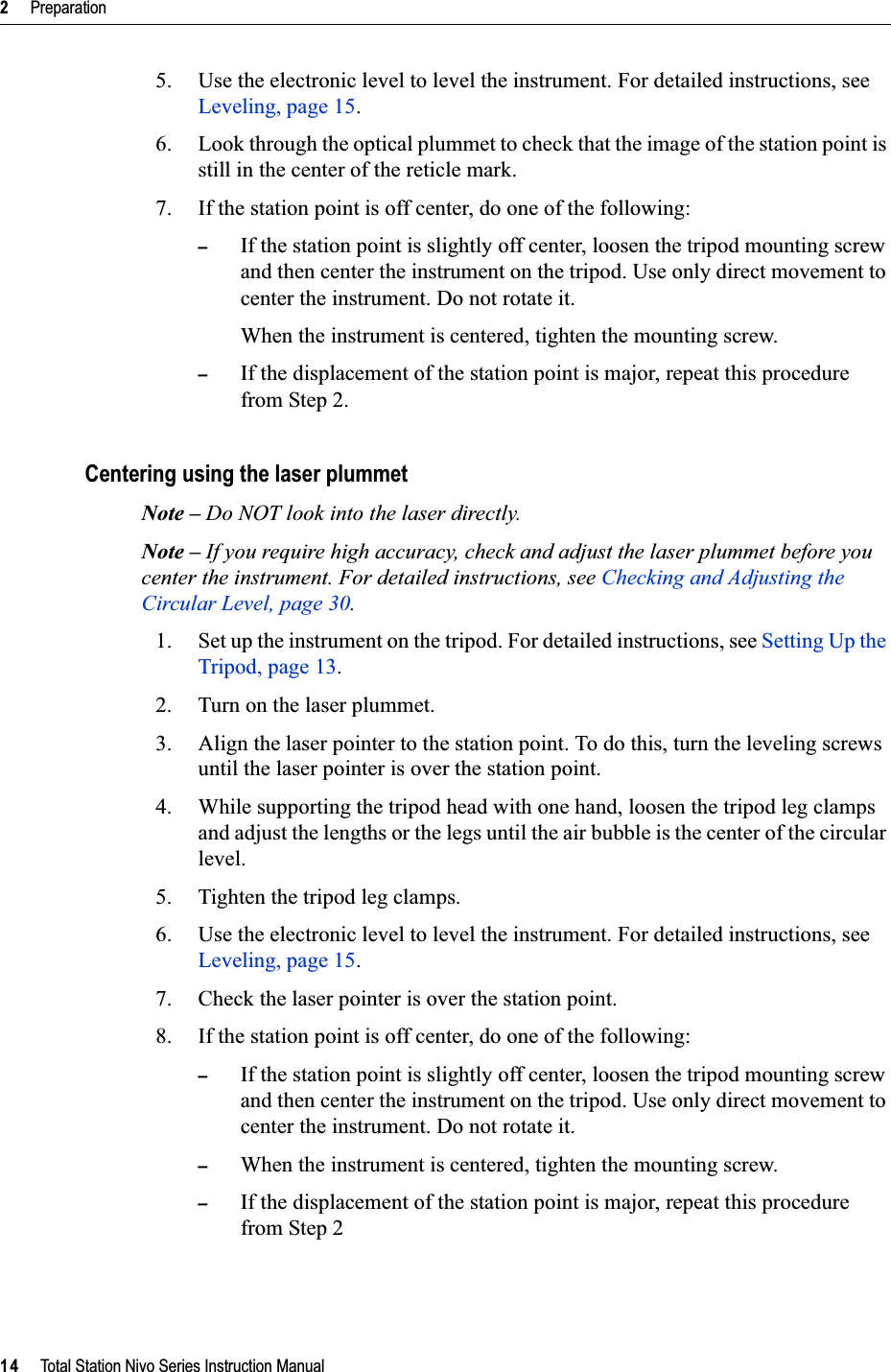 2     Preparation14     Total Station Nivo Series Instruction Manual5. Use the electronic level to level the instrument. For detailed instructions, see Leveling, page 15.6. Look through the optical plummet to check that the image of the station point is still in the center of the reticle mark. 7. If the station point is off center, do one of the following:–If the station point is slightly off center, loosen the tripod mounting screw and then center the instrument on the tripod. Use only direct movement to center the instrument. Do not rotate it.When the instrument is centered, tighten the mounting screw.–If the displacement of the station point is major, repeat this procedure from Step 2.Centering using the laser plummetNote – Do NOT look into the laser directly.Note – If you require high accuracy, check and adjust the laser plummet before you center the instrument. For detailed instructions, see Checking and Adjusting the Circular Level, page 30.1. Set up the instrument on the tripod. For detailed instructions, see Setting Up the Tripod, page 13.2. Turn on the laser plummet.3. Align the laser pointer to the station point. To do this, turn the leveling screws until the laser pointer is over the station point.4. While supporting the tripod head with one hand, loosen the tripod leg clamps and adjust the lengths or the legs until the air bubble is the center of the circular level.5. Tighten the tripod leg clamps.6. Use the electronic level to level the instrument. For detailed instructions, see Leveling, page 15.7. Check the laser pointer is over the station point.8. If the station point is off center, do one of the following:–If the station point is slightly off center, loosen the tripod mounting screw and then center the instrument on the tripod. Use only direct movement to center the instrument. Do not rotate it.–When the instrument is centered, tighten the mounting screw.–If the displacement of the station point is major, repeat this procedure from Step 2
