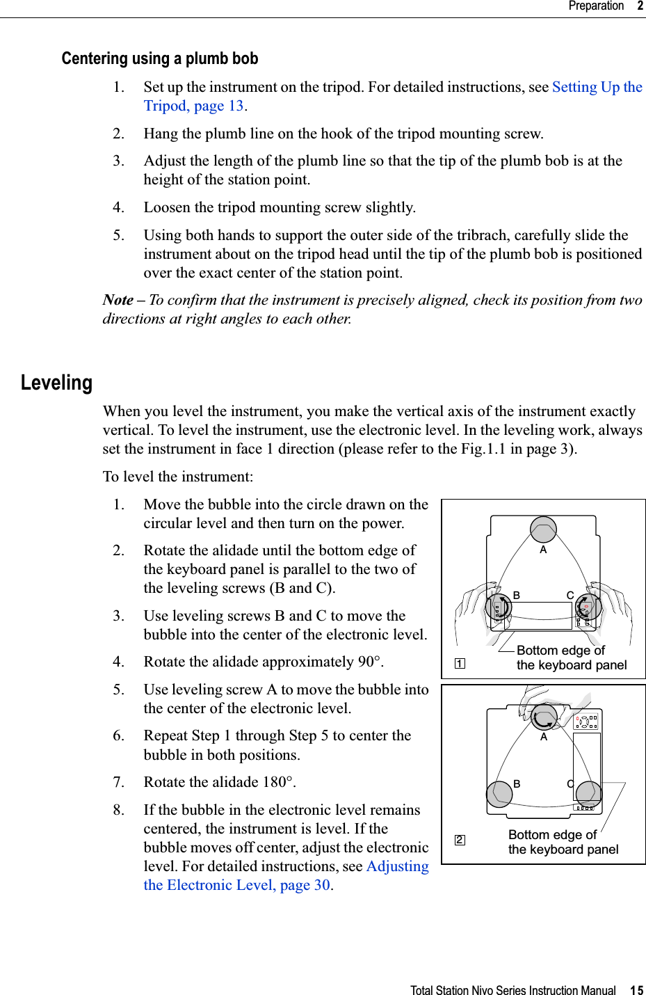 Total Station Nivo Series Instruction Manual     15Preparation     2Centering using a plumb bob1. Set up the instrument on the tripod. For detailed instructions, see Setting Up the Tripod, page 13.2. Hang the plumb line on the hook of the tripod mounting screw.3. Adjust the length of the plumb line so that the tip of the plumb bob is at the height of the station point.4. Loosen the tripod mounting screw slightly.5. Using both hands to support the outer side of the tribrach, carefully slide the instrument about on the tripod head until the tip of the plumb bob is positioned over the exact center of the station point.Note – To confirm that the instrument is precisely aligned, check its position from two directions at right angles to each other.LevelingWhen you level the instrument, you make the vertical axis of the instrument exactly vertical. To level the instrument, use the electronic level. In the leveling work, always set the instrument in face 1 direction (please refer to the Fig.1.1 in page 3).To level the instrument: 1. Move the bubble into the circle drawn on the circular level and then turn on the power.2. Rotate the alidade until the bottom edge of the keyboard panel is parallel to the two of the leveling screws (B and C).3. Use leveling screws B and C to move the bubble into the center of the electronic level. 4. Rotate the alidade approximately 90°.5. Use leveling screw A to move the bubble into the center of the electronic level.6. Repeat Step 1 through Step 5 to center the bubble in both positions.7. Rotate the alidade 180°.8. If the bubble in the electronic level remains centered, the instrument is level. If the bubble moves off center, adjust the electronic level. For detailed instructions, see Adjusting the Electronic Level, page 30.B CA1Bottom edge of the keyboard panelCBA2Bottom edge of the keyboard panel