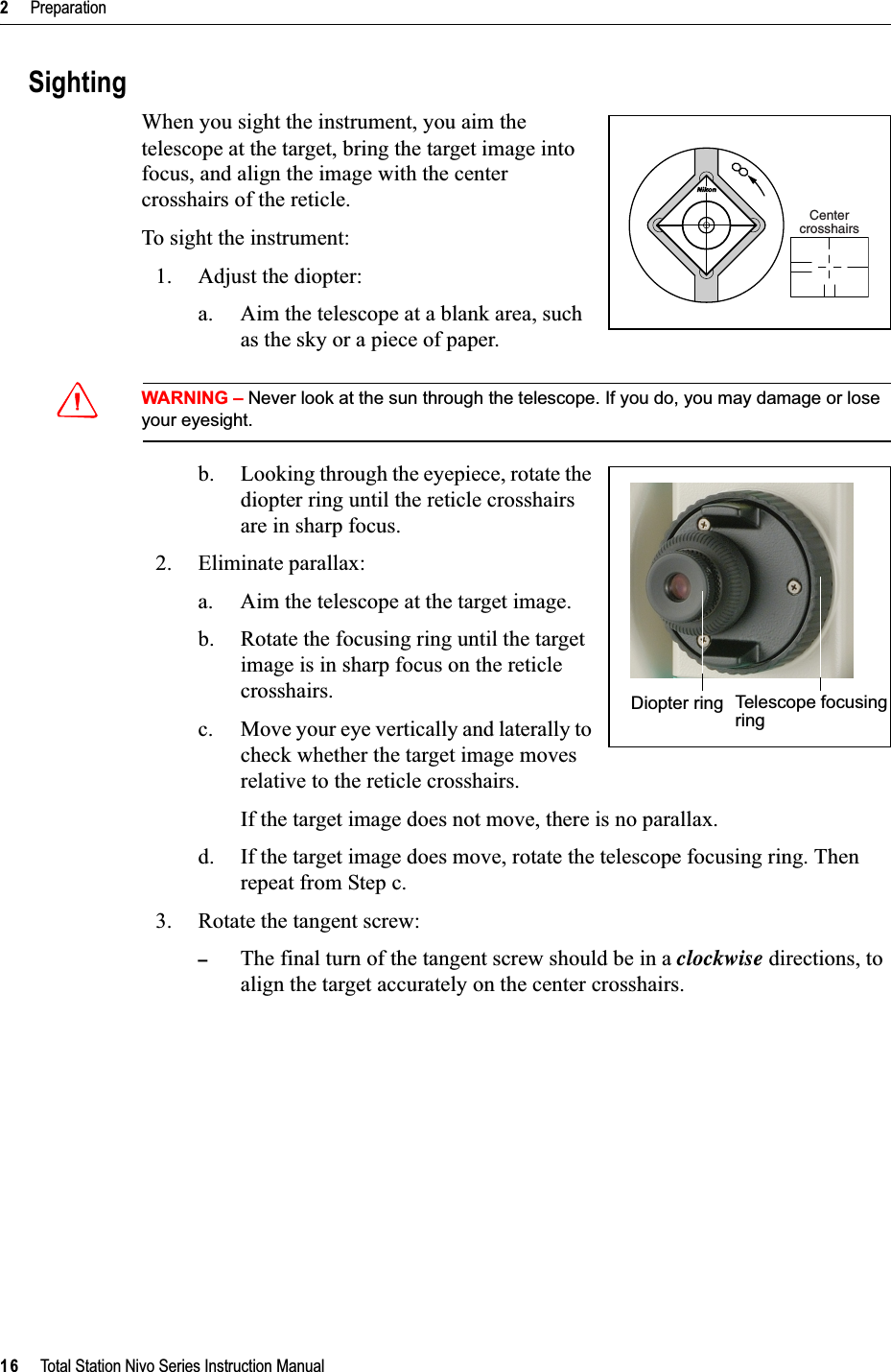 2     Preparation16     Total Station Nivo Series Instruction ManualSightingWhen you sight the instrument, you aim the telescope at the target, bring the target image into focus, and align the image with the center crosshairs of the reticle.To sight the instrument:1. Adjust the diopter:a. Aim the telescope at a blank area, such as the sky or a piece of paper. CWARNING – Never look at the sun through the telescope. If you do, you may damage or lose your eyesight.b. Looking through the eyepiece, rotate the diopter ring until the reticle crosshairs are in sharp focus. 2. Eliminate parallax:a. Aim the telescope at the target image.b. Rotate the focusing ring until the target image is in sharp focus on the reticle crosshairs.c. Move your eye vertically and laterally to check whether the target image moves relative to the reticle crosshairs.If the target image does not move, there is no parallax.d. If the target image does move, rotate the telescope focusing ring. Then repeat from Step c.3. Rotate the tangent screw:–The final turn of the tangent screw should be in a clockwise directions, to align the target accurately on the center crosshairs.CentercrosshairsDiopter ring Telescope focusingring