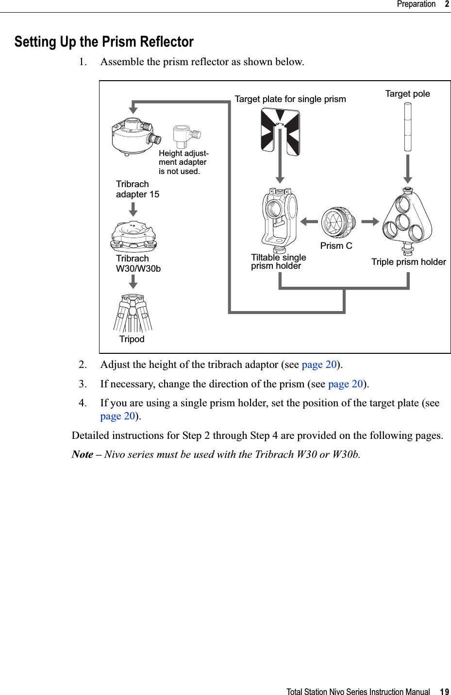 Total Station Nivo Series Instruction Manual     19Preparation     2Setting Up the Prism Reflector1. Assemble the prism reflector as shown below.2. Adjust the height of the tribrach adaptor (see page 20).3. If necessary, change the direction of the prism (see page 20).4. If you are using a single prism holder, set the position of the target plate (see page 20).Detailed instructions for Step 2 through Step 4 are provided on the following pages.Note – Nivo series must be used with the Tribrach W30 or W30b.Tribrach Tribrach TripodTarget plate for single prismTiltable singleprism holderPrism CTa rge t  pol eTriple prism holderHeight adjust-ment adapter is not used.W30/W30badapter 15