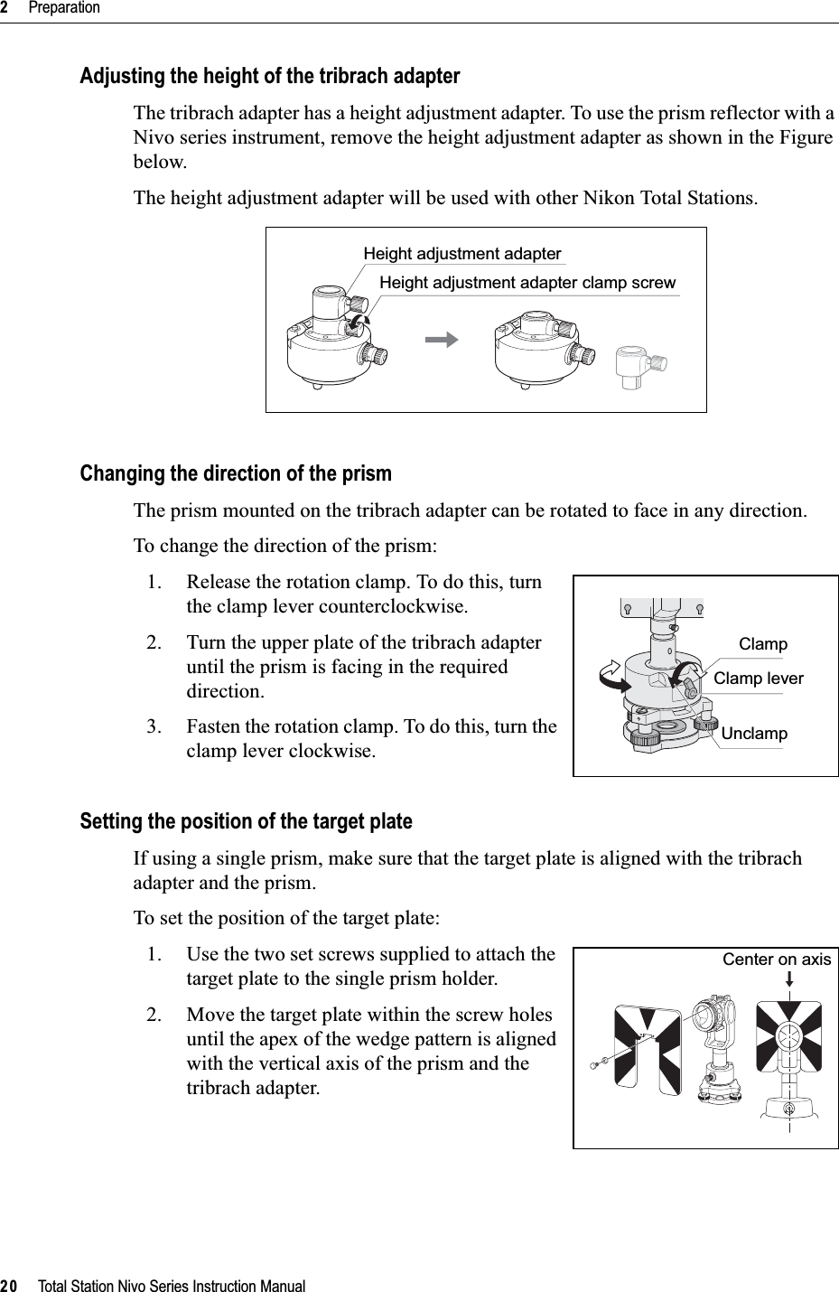 2     Preparation20     Total Station Nivo Series Instruction ManualAdjusting the height of the tribrach adapterThe tribrach adapter has a height adjustment adapter. To use the prism reflector with a Nivo series instrument, remove the height adjustment adapter as shown in the Figure below.The height adjustment adapter will be used with other Nikon Total Stations.Changing the direction of the prismThe prism mounted on the tribrach adapter can be rotated to face in any direction.To change the direction of the prism:1. Release the rotation clamp. To do this, turn the clamp lever counterclockwise.2. Turn the upper plate of the tribrach adapter until the prism is facing in the required direction.3. Fasten the rotation clamp. To do this, turn the clamp lever clockwise.Setting the position of the target plateIf using a single prism, make sure that the target plate is aligned with the tribrach adapter and the prism.To set the position of the target plate:1. Use the two set screws supplied to attach the target plate to the single prism holder.2. Move the target plate within the screw holes until the apex of the wedge pattern is aligned with the vertical axis of the prism and the tribrach adapter.Height adjustment adapterHeight adjustment adapter clamp screwClampClamp leverUnclampCenter on axis