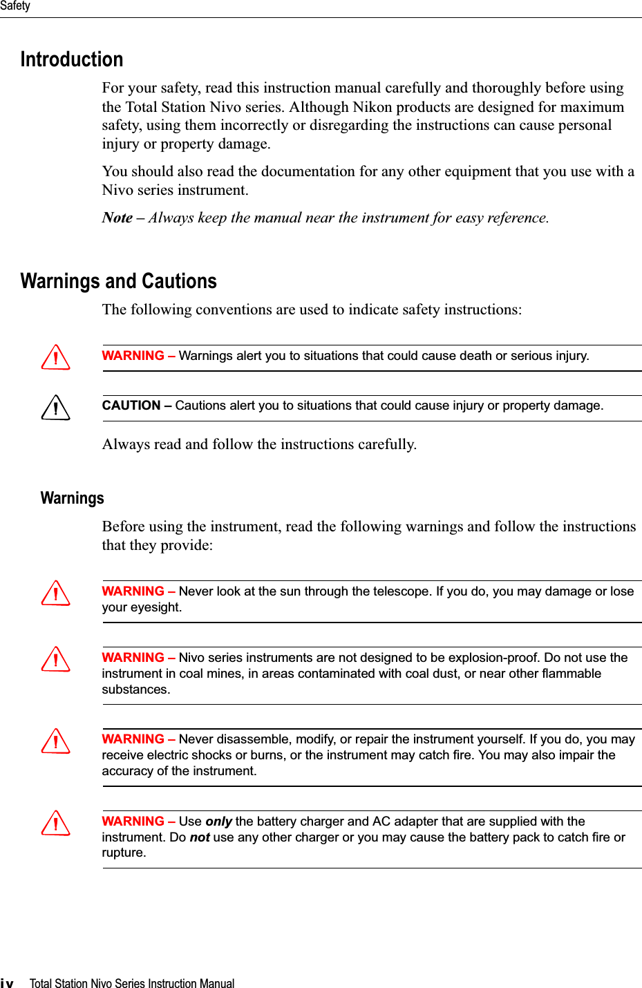 Safetyiv     Total Station Nivo Series Instruction ManualIntroductionFor your safety, read this instruction manual carefully and thoroughly before using the Total Station Nivo series. Although Nikon products are designed for maximum safety, using them incorrectly or disregarding the instructions can cause personal injury or property damage.You should also read the documentation for any other equipment that you use with a Nivo series instrument.Note – Always keep the manual near the instrument for easy reference.Warnings and CautionsThe following conventions are used to indicate safety instructions:CWARNING – Warnings alert you to situations that could cause death or serious injury.CCAUTION – Cautions alert you to situations that could cause injury or property damage.Always read and follow the instructions carefully.WarningsBefore using the instrument, read the following warnings and follow the instructions that they provide:CWARNING – Never look at the sun through the telescope. If you do, you may damage or lose your eyesight.CWARNING – Nivo series instruments are not designed to be explosion-proof. Do not use the instrument in coal mines, in areas contaminated with coal dust, or near other flammable substances.CWARNING – Never disassemble, modify, or repair the instrument yourself. If you do, you may receive electric shocks or burns, or the instrument may catch fire. You may also impair the accuracy of the instrument.CWARNING – Use only the battery charger and AC adapter that are supplied with the instrument. Do not use any other charger or you may cause the battery pack to catch fire or rupture.