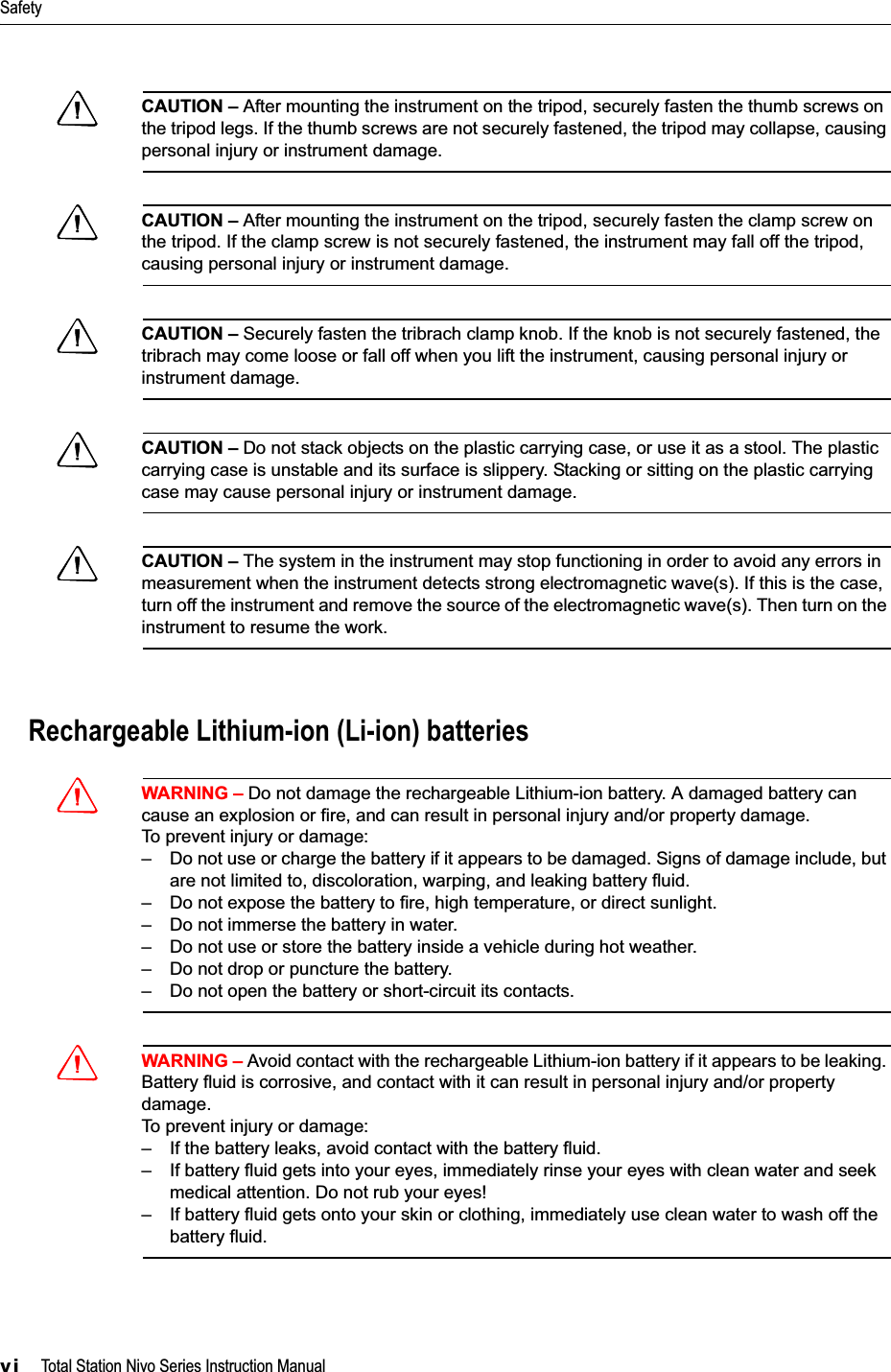 Safetyvi     Total Station Nivo Series Instruction ManualCCAUTION – After mounting the instrument on the tripod, securely fasten the thumb screws on the tripod legs. If the thumb screws are not securely fastened, the tripod may collapse, causing personal injury or instrument damage.CCAUTION – After mounting the instrument on the tripod, securely fasten the clamp screw on the tripod. If the clamp screw is not securely fastened, the instrument may fall off the tripod, causing personal injury or instrument damage.CCAUTION – Securely fasten the tribrach clamp knob. If the knob is not securely fastened, the tribrach may come loose or fall off when you lift the instrument, causing personal injury or instrument damage.CCAUTION – Do not stack objects on the plastic carrying case, or use it as a stool. The plastic carrying case is unstable and its surface is slippery. Stacking or sitting on the plastic carrying case may cause personal injury or instrument damage.CCAUTION – The system in the instrument may stop functioning in order to avoid any errors in measurement when the instrument detects strong electromagnetic wave(s). If this is the case, turn off the instrument and remove the source of the electromagnetic wave(s). Then turn on the instrument to resume the work.Rechargeable Lithium-ion (Li-ion) batteriesCWARNING – Do not damage the rechargeable Lithium-ion battery. A damaged battery can cause an explosion or fire, and can result in personal injury and/or property damage.To prevent injury or damage:– Do not use or charge the battery if it appears to be damaged. Signs of damage include, but are not limited to, discoloration, warping, and leaking battery fluid.– Do not expose the battery to fire, high temperature, or direct sunlight.– Do not immerse the battery in water.– Do not use or store the battery inside a vehicle during hot weather.– Do not drop or puncture the battery.– Do not open the battery or short-circuit its contacts.CWARNING – Avoid contact with the rechargeable Lithium-ion battery if it appears to be leaking. Battery fluid is corrosive, and contact with it can result in personal injury and/or property damage.To prevent injury or damage:– If the battery leaks, avoid contact with the battery fluid.– If battery fluid gets into your eyes, immediately rinse your eyes with clean water and seek medical attention. Do not rub your eyes!– If battery fluid gets onto your skin or clothing, immediately use clean water to wash off the battery fluid.