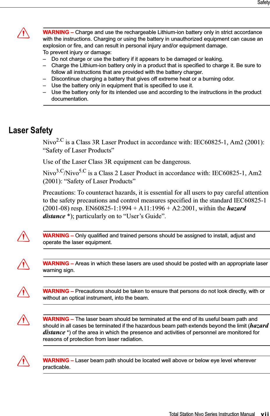 Total Station Nivo Series Instruction Manual     viiSafetyCWARNING – Charge and use the rechargeable Lithium-ion battery only in strict accordance with the instructions. Charging or using the battery in unauthorized equipment can cause an explosion or fire, and can result in personal injury and/or equipment damage.To prevent injury or damage:– Do not charge or use the battery if it appears to be damaged or leaking.– Charge the Lithium-ion battery only in a product that is specified to charge it. Be sure to follow all instructions that are provided with the battery charger.– Discontinue charging a battery that gives off extreme heat or a burning odor.– Use the battery only in equipment that is specified to use it.– Use the battery only for its intended use and according to the instructions in the product documentation.Laser SafetyNivo2.C is a Class 3R Laser Product in accordance with: IEC60825-1, Am2 (2001): “Safety of Laser Products”Use of the Laser Class 3R equipment can be dangerous.Nivo3.C/Nivo5.C is a Class 2 Laser Product in accordance with: IEC60825-1, Am2 (2001): “Safety of Laser Products”Precautions: To counteract hazards, it is essential for all users to pay careful attention to the safety precautions and control measures specified in the standard IEC60825-1 (2001-08) resp. EN60825-1:1994 + A11:1996 + A2:2001, within the hazard distance *); particularly on to “User’s Guide”.CWARNING – Only qualified and trained persons should be assigned to install, adjust and operate the laser equipment.CWARNING – Areas in which these lasers are used should be posted with an appropriate laser warning sign.CWARNING – Precautions should be taken to ensure that persons do not look directly, with or without an optical instrument, into the beam.CWARNING – The laser beam should be terminated at the end of its useful beam path and should in all cases be terminated if the hazardous beam path extends beyond the limit (hazard distance *) of the area in which the presence and activities of personnel are monitored for reasons of protection from laser radiation.CWARNING – Laser beam path should be located well above or below eye level wherever practicable.