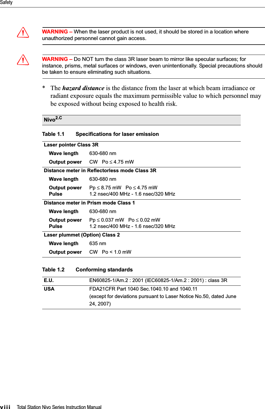 Safetyviii     Total Station Nivo Series Instruction ManualCWARNING – When the laser product is not used, it should be stored in a location where unauthorized personnel cannot gain access.CWARNING – Do NOT turn the class 3R laser beam to mirror like specular surfaces; for instance, prisms, metal surfaces or windows, even unintentionally. Special precautions should be taken to ensure eliminating such situations.*The hazard distance is the distance from the laser at which beam irradiance or radiant exposure equals the maximum permissible value to which personnel may be exposed without being exposed to health risk.      Nivo2.CTable 1.1 Specifications for laser emissionLaser pointer Class 3RWave length 630-680 nmOutput power CW   Po ≤ 4.75 mWDistance meter in Reflectorless mode Class 3RWave length 630-680 nmOutput power PulsePp ≤ 8.75 mW   Po ≤ 4.75 mW1.2 nsec/400 MHz - 1.6 nsec/320 MHzDistance meter in Prism mode Class 1Wave length 630-680 nmOutput power PulsePp ≤ 0.037 mW   Po ≤ 0.02 mW1.2 nsec/400 MHz - 1.6 nsec/320 MHzLaser plummet (Option) Class 2Wave length 635 nmOutput power CW   Po &lt; 1.0 mWTable 1.2 Conforming standardsE.U. EN60825-1/Am.2 : 2001 (IEC60825-1/Am.2 : 2001) : class 3RUSA FDA21CFR Part 1040 Sec.1040.10 and 1040.11(except for deviations pursuant to Laser Notice No.50, dated June24, 2007) 