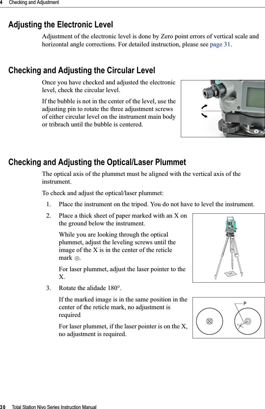 4     Checking and Adjustment30     Total Station Nivo Series Instruction ManualAdjusting the Electronic LevelAdjustment of the electronic level is done by Zero point errors of vertical scale and horizontal angle corrections. For detailed instruction, please see page 31.Checking and Adjusting the Circular LevelOnce you have checked and adjusted the electronic level, check the circular level. If the bubble is not in the center of the level, use the adjusting pin to rotate the three adjustment screws of either circular level on the instrument main body or tribrach until the bubble is centered.Checking and Adjusting the Optical/Laser PlummetThe optical axis of the plummet must be aligned with the vertical axis of the instrument.To check and adjust the optical/laser plummet:1. Place the instrument on the tripod. You do not have to level the instrument.2. Place a thick sheet of paper marked with an X on the ground below the instrument.While you are looking through the optical plummet, adjust the leveling screws until the image of the X is in the center of the reticle mark .For laser plummet, adjust the laser pointer to the X.3. Rotate the alidade 180°.If the marked image is in the same position in the center of the reticle mark, no adjustment is requiredFor laser plummet, if the laser pointer is on the X, no adjustment is required.P