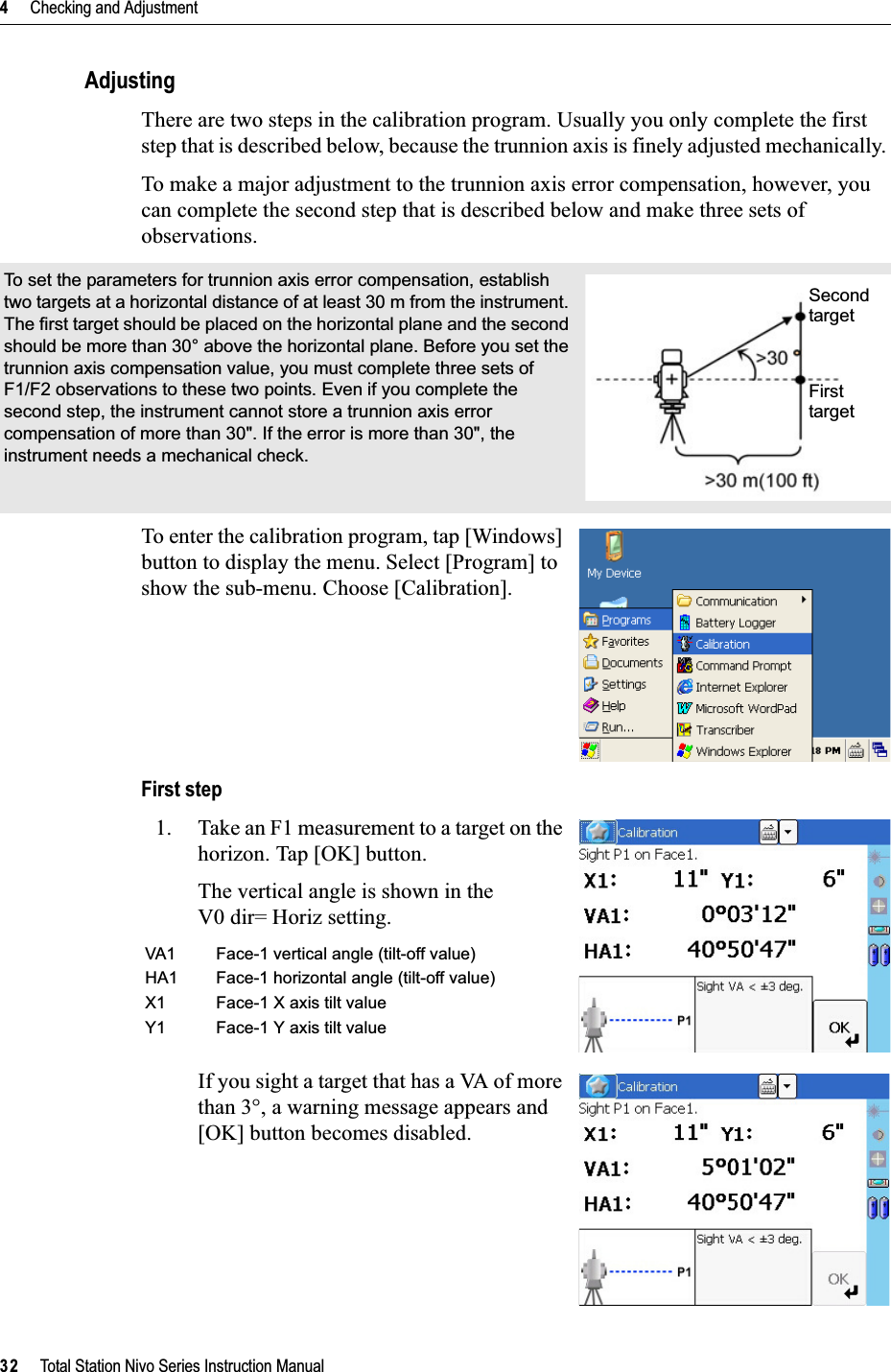 4     Checking and Adjustment32     Total Station Nivo Series Instruction ManualAdjustingThere are two steps in the calibration program. Usually you only complete the first step that is described below, because the trunnion axis is finely adjusted mechanically. To make a major adjustment to the trunnion axis error compensation, however, you can complete the second step that is described below and make three sets of observations.To enter the calibration program, tap [Windows] button to display the menu. Select [Program] to show the sub-menu. Choose [Calibration].First step1. Take an F1 measurement to a target on the horizon. Tap [OK] button.The vertical angle is shown in theV0 dir= Horiz setting.If you sight a target that has a VA of more than 3°, a warning message appears and [OK] button becomes disabled.To set the parameters for trunnion axis error compensation, establish two targets at a horizontal distance of at least 30 m from the instrument. The first target should be placed on the horizontal plane and the second should be more than 30° above the horizontal plane. Before you set the trunnion axis compensation value, you must complete three sets of F1/F2 observations to these two points. Even if you complete the second step, the instrument cannot store a trunnion axis error compensation of more than 30&quot;. If the error is more than 30&quot;, the instrument needs a mechanical check.VA1 Face-1 vertical angle (tilt-off value)HA1 Face-1 horizontal angle (tilt-off value)X1 Face-1 X axis tilt valueY1 Face-1 Y axis tilt valueSecond targetFirst target